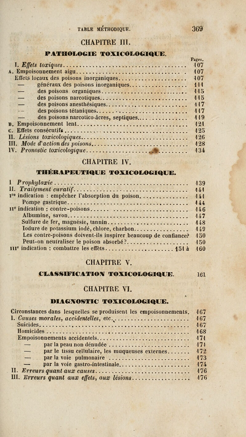 CHAPITRE III. PATHOLOGIE TOXICOLOGIQUE. Pages. I. Effets toxiques 107 a. Empoisonnement aigu . 4 07 Effets locaux des poisons inorganiques 107 — généraux des poisons inorganiques 111 — des poisons organiques 115 — des poisons narcotiques 115 — des poisons anesthésiques '„ 117 des poisons tétaniques 117 — des poisons narcotico-âcres, septiques 119 B. Empoisonnement lent , 121 c. Effets consécutifs „__,;,, 125 II. Lésions toxicologiques 126 III. Mode d'action des poisons 128 IV. Pronostic toxicologique .V 134 CHAPITRE IV. THÉRAPEUTIQUE TOXICOLO&IQUE. I Prophylaxie 139 II. Traitement curalif : 141 ire indication : empêcher l'absorption du poison 141 Pompe gastrique 144 IIe indication : contre-poisons , 146 Albumine, savon 8 \ 47 Sulfure de fer, magnésie, tannin 148 Iodure de potassium iodé, chlore, charbon 149 Les contre-poisons doivent-ils inspirer beaucoup de confiance? 150 Peut-on neutraliser le poison absorbé? , 150 me indication : combattre les effets 151 à 160 CHAPITRE V. CLASSIFICATION TOXICOLOGIQUE. 161 CHAPITRE VI. DIAGNOSTIC TOXICOLOGIQUE. Circonstances dans lesquelles se produisent les empoisonnements. 167 I. Causes morales, accidentelles, etc% 167 Suicides 167 Homicides 168 Empoisonnements accidentels 171 — par la peau non dénudée 171 — par le tissu cellulaire, les muqueuses externes 172 — par la voie pulmonaire 173 — par la voie gastro-intestinale 174 II. Erreurs quant aux causes 176 III. Erreurs quant aux effets, aux lésions 176