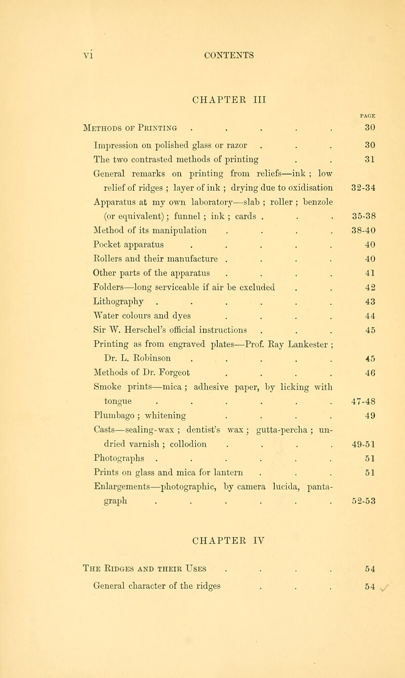 CHAPTER III Methods of Printing . . . . . Impression on polished glass or razor The two contrasted methods of printing General remarks on printing from reliefs—ink ; low relief of ridges ; layer of ink ; drying due to oxidisation Apparatus at my own laboratory—slab ; roller ; benzole (or equivalent); funnel ; ink ; cards . Method of its manipulation Pocket apparatus .... Rollers and their manufacture . Other parts of the apparatus Folders—long serviceable if air be excluded Lithography ..... Water colours and dyes Sir W. Herschel's official instructions Printing as from engraved plates—Prof. Ray Lankester Dr. L. Robinson .... Methods of Dr. Forgeot Smoke prints—mica ; adhesive paper, by licking with tongue ..... Plumbago ; -whitening ... Casts—sealing-wax ; dentist's wax • gutta-percha ; un dried varnish ; collodion Photographs ..... Prints on glass and mica for lantern Enlargements—photographic, by camera lucida, panta graph ..... 30 30 31 32-34 35-38 38-40 40 40 41 42 43 44 45 45 46 47-48 49 49-51 51 51 52-53 CHAPTER IV The Ridges and their Uses General character of the ridges 54 54 ^