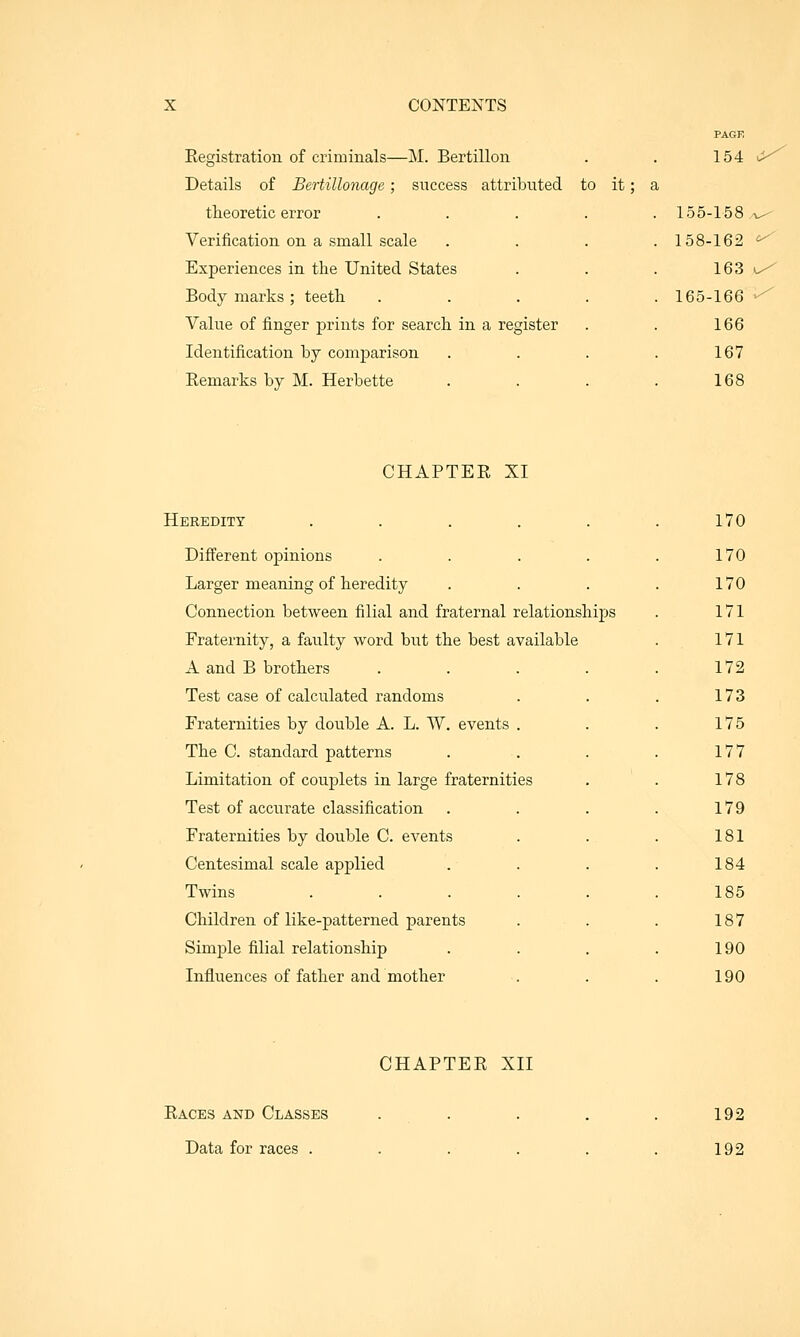 Registration of criminals—M. Bertillon Details of Bertillonage; success attributed to it; a theoretic error Verification on a small scale Experiences in the United States Body marks ; teeth. Value of finger prints for search in a register Identification by comparison Eemarks by M. Herbette 154 155-158.^ 158-162 ^ 163 ^ 165-166 ^ 166 167 168 CHAPTER XI Heredity ..... Different opinions .... Larger meaning of heredity Connection between filial and fraternal relationships Fraternity, a faulty word but the best available A and B brothers Test case of calculated randoms Fraternities by double A. L. W. events . The C. standard patterns Limitation of couplets in large fraternities Test of accurate classification Fraternities by double C. events Centesimal scale applied Twins .... Children of like-patterned parents Simple filial relationship Influences of father and mother 170 170 170 171 171 172 173 175 177 178 179 181 184 185 187 190 190 CHAPTER XII Races and Classes Data for races . 192 192