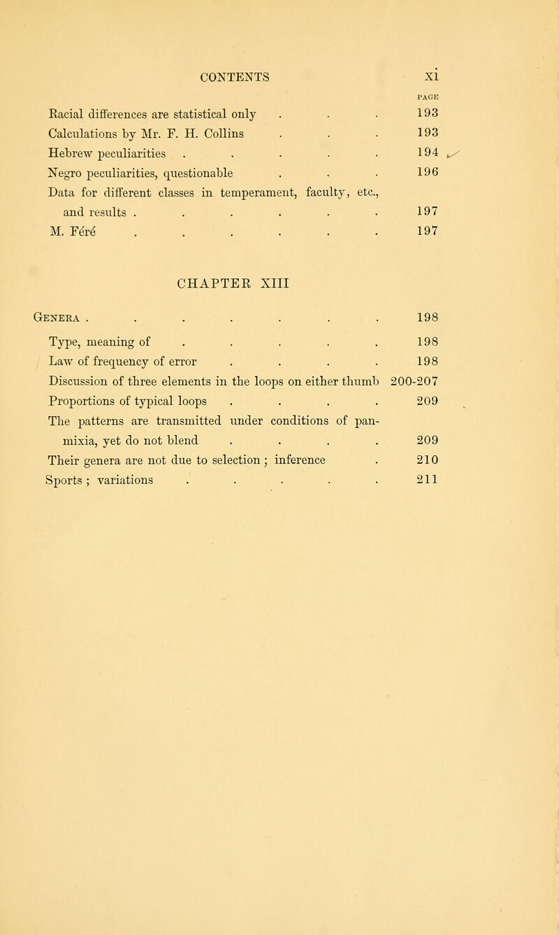 PAGE Eacial differences are statistical only . . . 193 Calculations by Mr. F. H. Collins . . . 193 Hebrew peculiarities . . . . .194 Negro peculiarities, questionable . . • 196 Data for different classes in temperament, faculty, etc., and results . . . . . • 197 M. YM ...... 197 CHAPTER XIII Genera . . . . . . .198 Type, meaning of . . . . . 198 Law of frequency of error . . . . 198 Discussion of three elements in the loops on either thumb 200-207 Proportions of typical loops . . . .209 The patterns are transmitted under conditions of pan- mixia, yet do not blend . . . . 209 Their genera are not due to selection; inference . 210 Sports ; variations . . . . . 211