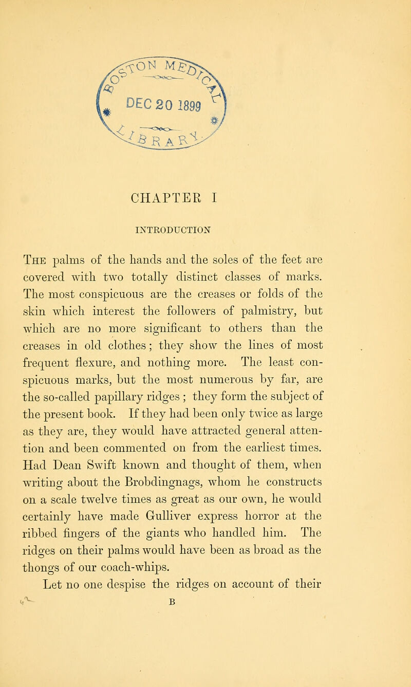 mTRODUCTION The palms of the hands and the soles of the feet are covered with two totally distinct classes of marks. The most conspicuous are the creases or folds of the skin which interest the followers of palmistry, but which are no more significant to others than the creases in old clothes; they show the lines of most frequent flexure, and nothing more. The least con- spicuous marks, but the most numerous by far, are the so-called papillary ridges ; they form the subject of the present book. If they had been only twice as large as they are, they would have attracted general atten- tion and been commented on from the earliest times. Had Dean Swift known and thought of them, when writing about the Brobdingnags, whom he constructs on a scale twelve times as great as our own, he would certainly have made Gulliver express horror at the ribbed fingers of the giants who handled him. The ridges on their palms would have been as broad as the thongs of our coach-whips. Let no one despise the ridges on account of their <,'^ B