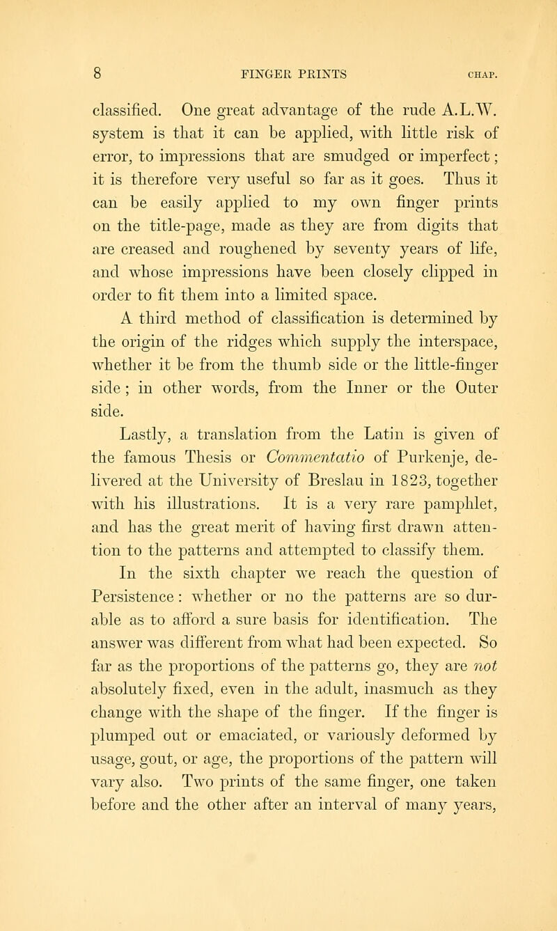 classified. One great advantage of the rude A.L.W. system is that it can be applied, with little risk of error, to impressions that are smudged or imperfect; it is therefore very useful so far as it goes. Thus it can be easily applied to my own finger prints on the title-page, made as they are from digits that are creased and roughened by seventy years of life, and whose impressions have been closely clipped in order to fit them into a limited space. A third method of classification is determined by the origin of the ridges which supply the interspace, whether it be from the thumb side or the little-finger side ; in other words, from the Inner or the Outer side. Lastly, a translation from the Latin is given of the famous Thesis or Commentatio of Purkenje, de- livered at the University of Breslau in 1823, together with his illustrations. It is a very rare pamphlet, and has the great merit of having first drawn atten- tion to the patterns and attempted to classify them. In the sixth chapter we reach the question of Persistence: whether or no the patterns are so dur- able as to afi'ord a sure basis for identification. The answer was different from what had been expected. So far as the proportions of the patterns go, they are not absolutely fixed, even in the adult, inasmuch as they change with the shape of the finger. If the finger is plumped out or emaciated, or variously deformed by usage, gout, or age, the proportions of the pattern will vary also. Two prints of the same finger, one taken before and the other after an interval of many years.