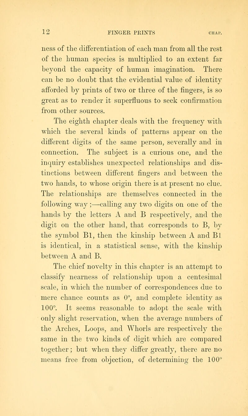 ness of the differentiation of each man from all the rest of the human species is multiplied to an extent far beyond the capacity of human imagination. There can be no doubt that the evidential value of identity afforded by prints of two or three of the fingers, is so great as to render it superfluous to seek confirmation from other sources. The eighth chapter deals with the frequency with which the several kinds of patterns ajDpear on the different digits of the same person, severally and in connection. The subject is a curious one, and the inquiry establishes unexpected relationships and dis- tinctions between different fino-ers and between the o two hands, to whose origin there is at present no clue. The relationships are themselves connected in the following way;—calling any two digits on one of the hands by the letters A and B respectively, and the digit on the other hand, that corresponds to B, by the symbol Bl, then the kinship between A and Bl is identical, in a statistical sense, with the kinship between A and B. The chief novelty in this chapter is an attempt to classify nearness of relationship upon a centesimal scale, in which the number of correspondences due to mere chance counts as 0°, and complete identity as 100°. It seems reasonable to adopt the scale with only slight reservation, when the average numbers of the Arches, Loops, and Whorls are respectively the same in the two kinds of digit which are compared together; but when they differ greatly, there are no means free from objection, of determiniug the 100°