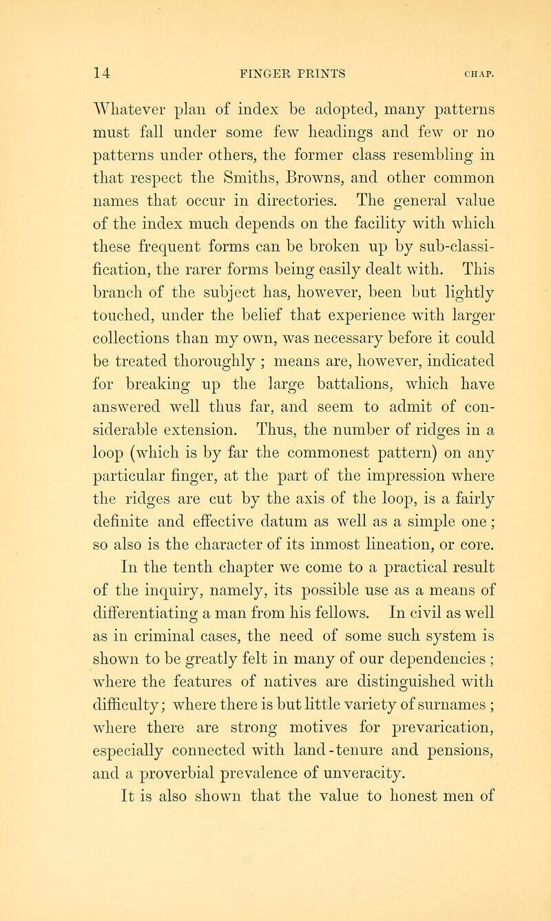 Whatever plan of index be adopted, many patterns must fall under some few headings and few or no patterns under others, the former class resembling in that respect the Smiths, Browns, and other common names that occur in directories. The general value of the index much depends on the facility with which these frequent forms can be broken up by sub-classi- fication, the rarer forms being easily dealt with. This branch of the subject has, however, been but lightly touched, under the belief that experience with larger collections than my own, was necessary before it could be treated thoroughly ; means are, however, indicated for breaking up the large battalions, which have answered well thus far, and seem to admit of con- siderable extension. Thus, the number of ridges in a loop (which is by far the commonest pattern) on any particular finger, at the part of the impression where the ridges are cut by the axis of the loop, is a fairly definite and efi'ective datum as well as a simple one; so also is the character of its inmost lineation, or core. In the tenth chapter we come to a practical result of the inquiry, namely, its possible use as a means of difi'erentiatino; a man from his fellows. In civil as well as in criminal cases, the need of some such system is shown to be greatly felt in many of our dependencies ; where the features of natives are distinguished with difficulty; where there is but little variety of surnames ; where there are strong motives for prevarication, especially connected with land-tenure and pensions, and a proverbial prevalence of unveracity. It is also shown that the value to honest men of