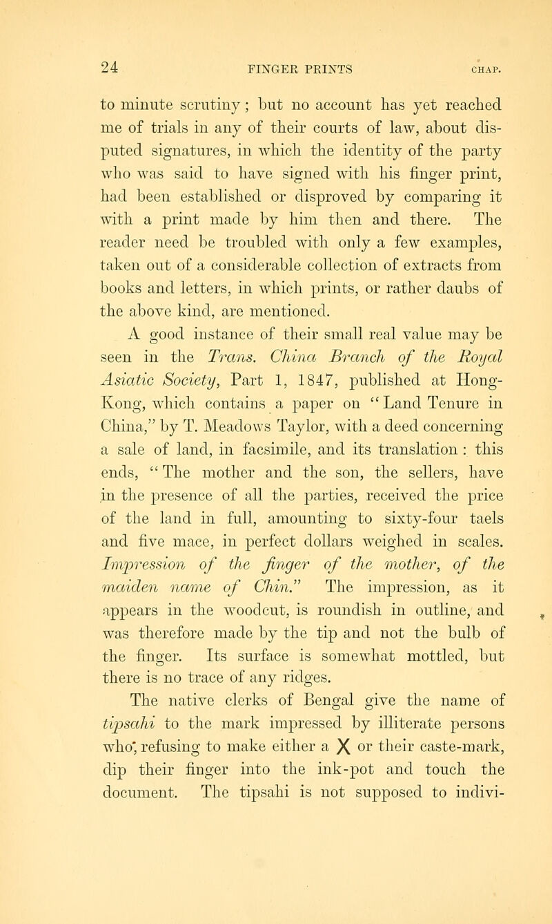 to minute scrutiny; but no account has yet reached me of trials in any of their courts of law, about dis- puted signatures, in which the identity of the party who was said to have signed with his finger print, had been established or disproved by comparing it with a print made by him then and there. The reader need be troubled with only a few examples, taken out of a considerable collection of extracts from books and letters, in which prints, or rather daubs of the above kind, are mentioned. A good instance of their small real value may be seen in the Trans. China Branch of the Royal Asiatic Society, Part 1, 1847, published at Hong- Kong, which contains a paper on Land Tenure in China, by T. Meadows Taylor, with a deed concerning a sale of land, in facsimile, and its translation : this ends,  The mother and the son, the sellers, have in the presence of all the parties, received the price of the land in full, amounting to sixty-four taels and five mace, in perfect dollars weighed in scales. Impression of the finger of the mother, of the maiden name of Chin. The impression, as it appears in the woodcut, is roundish in outline, and was therefore made by the tip and not the bulb of the finger. Its surface is somewhat mottled, but there is no trace of any ridges. The native clerks of Bengal give the name of tijpsahi to the mark impressed by illiterate persons who* refusing to make either a X oi their caste-mark, dip their finger into the ink-pot and touch the document. The tipsahi is not supposed to indivi-