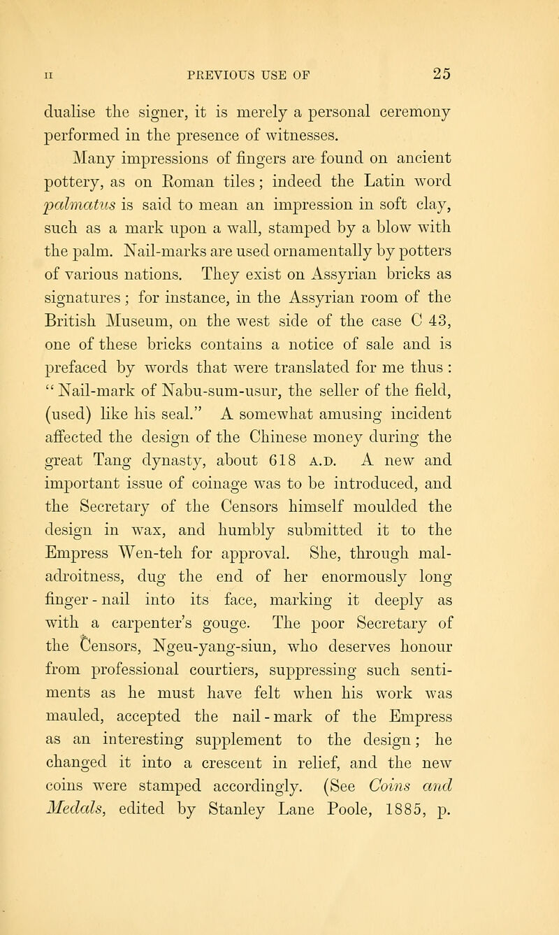 dualise the signer, it is merely a personal ceremony performed in the presence of witnesses. Many impressions of fingers are found on ancient pottery, as on Eoman tiles; indeed the Latin word palmatus is said to mean an impression in soft clay, such as a mark upon a wall, stamped by a blow with the palm. Nail-marks are used ornamentally by potters of various nations. They exist on Assyrian bricks as signatures; for instance, in the Assyrian room of the British Museum, on the west side of the case C 43, one of these bricks contains a notice of sale and is prefaced by words that were translated for me thus :  Nail-mark of Nabu-sum-usur, the seller of the field, (used) like his seal. A somewhat amusing incident afiected the design of the Chinese money during the great Tang dynasty, about 618 a.d. A new and important issue of coinage was to be introduced, and the Secretary of the Censors himself moulded the design in wax, and humbly submitted it to the Empress Wen-teh for approval. She, through mal- adroitness, dug the end of her enormously long finger - nail into its face, marking it deeply as with a carpenter's gouge. The poor Secretary of the Censors, Ngeu-yang-siun, who deserves honour from professional courtiers, suppressing such senti- ments as he must have felt when his work was mauled, accepted the nail-mark of the Empress as an interesting supplement to the design; he changed it into a crescent in relief, and the new coins were stamped accordingly. (See Coins and Medals, edited by Stanley Lane Poole, 1885, p.