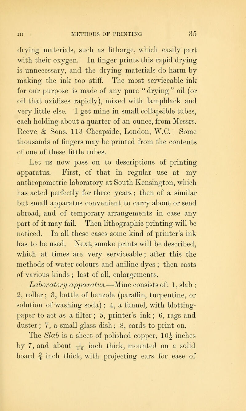 drying materials, such as litharge, which easily part with their oxygen. In finger prints this rapid drying is unnecessary, and the drying materials do harm by making the ink too stiff. The most serviceable ink for our purpose is made of any pure  drying  oil (or oil that oxidises rapidly), mixed with lampblack and very little else. I get mine in small collapsible tubes, each holding about a quarter of an ounce, from Messrs. Eeeve & Sons, 113 Cheapside, London, W.C. Some thousands of fingers may be printed from, the contents of one of these little tubes. Let us now pass on to descriptions of printing apparatus. First, of that in regular use at my anthropometric laboratory at South Kensington, which has acted perfectly for three years; then of a similar but small apparatus convenient to carry about or send abroad, and of temporary arrangements in case any part of it may fail. Then lithographic printing will be noticed. In all these cases some kind of printer's ink has to be used. Next, smoke prints will be described, which at times are very serviceable; after this the methods of water colours and aniline dyes ; then casts of various kinds ; last of all, enlargements. Laboratory apparatus.—Mine consists of: 1, slab ; 2, roller; 3, bottle of benzole (parafEn, turpentine, or solution of washing soda); 4, a funnel, with blotting- paper to act as a filter; 5, printer's ink ; 6, rags and duster; 7, a small glass dish; 8, cards to print on. The Slab is a sheet of polished copper, 10|- inches by 7, and about y^g- inch thick, mounted on a solid board f inch thick, with projecting ears for ease of