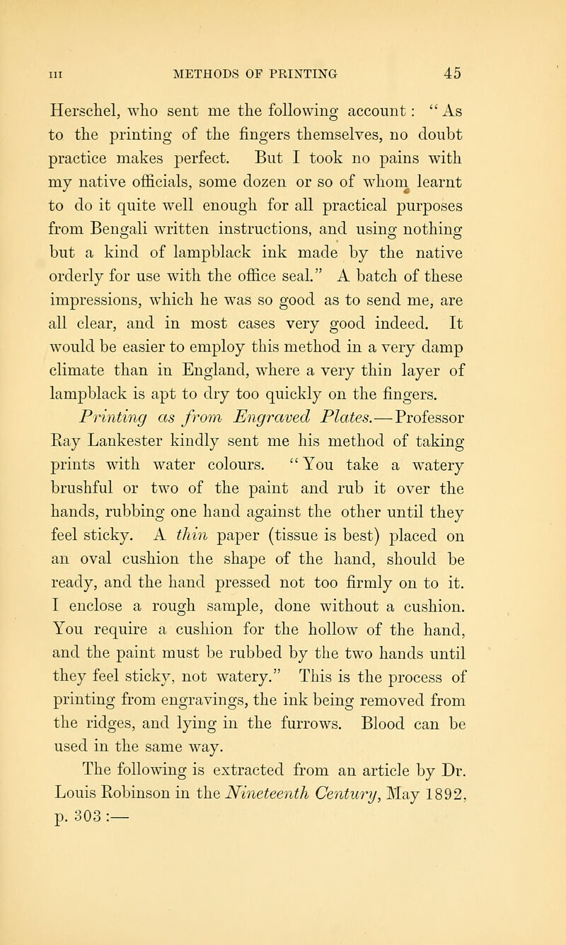 Herscliel, who sent me the following account: As to the printmg of the fingers themselves, no doubt practice makes perfect. But I took no pains with my native officials, some dozen or so of whom learnt to do it quite well enough for all practical purposes from Bengali written instructions, and using nothing but a kind of lampblack ink made by the native orderly for use with the office seal. A batch of these impressions, which he was so good as to send me, are all clear, and in most cases very good indeed. It would be easier to employ this method in a very damp climate than in England, where a very thin layer of lampblack is apt to dry too quickly on the fingers. Printing as from' Engraved Plates.—Professor Ray Lankester kindly sent me his method of taking prints with water colours. You take a watery brushful or two of the paint and rub it over the hands, rubbing one hand against the other until they feel sticky. A thin paper (tissue is best) placed on an oval cushion the shape of the hand, should be ready, and the hand pressed not too firmly on to it. I enclose a rough sample, done without a cushion. You require a cushion for the hollow of the hand, and the paint must be rubbed by the two hands until they feel sticky, not watery. This is the process of printing from engravings, the ink being removed from the ridges, and lying in the furrows. Blood can be used in the same way. The following is extracted from an article by Dr. Louis Robinson in the Nineteenth Century, May 1892, p. 303:—