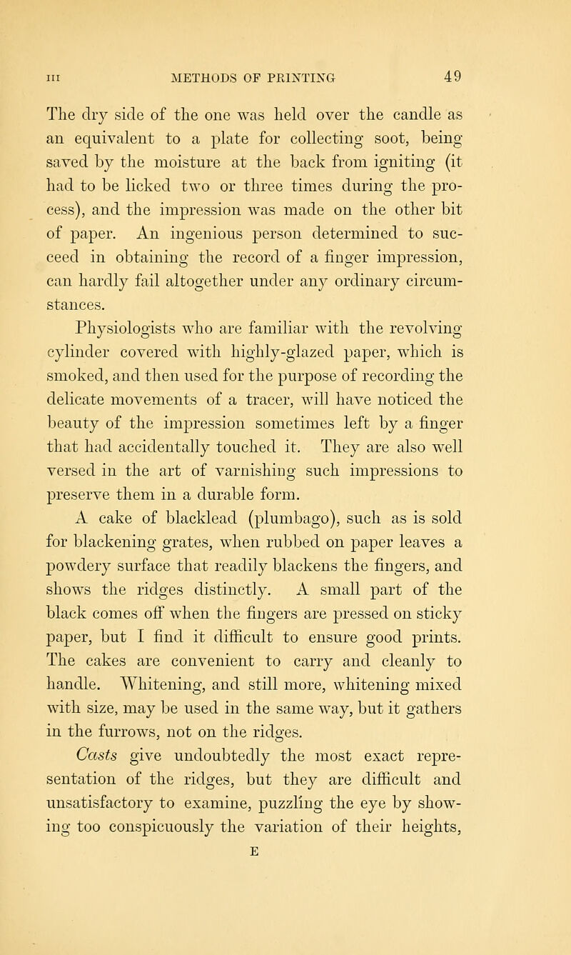 The dry side of tlie one was held over the candle as an equivalent to a plate for collecting soot, being- saved by the moisture at the back from igniting (it had to be licked two or three times during the pro- cess), and the impression was made on the other bit of paper. An ingenious person determined to suc- ceed in obtaining the record of a finger impression, can hardly fail altogether under any ordinary circum- stances. Physiologists who are familiar with the revolving cylinder covered with highly-glazed paper, which is smoked, and then used for the purpose of recording the delicate movements of a tracer, will have noticed the beauty of the imj)ression sometimes left by a finger that had accidentally touched it. They are also well versed in the art of varnishing such impressions to preserve them in a durable form. A cake of blacklead (plumbago), such as is sold for blackening grates, when rubbed on paper leaves a powdery surface that readily blackens the fingers, and shows the ridges distinctly. A small part of the black comes ofi when the fingers are pressed on sticky paper, but I find it difficult to ensure good prints. The cakes are convenient to carry and cleanly to handle. Whitening, and still more, whitening mixed with size, may be used in the same way, but it gathers in the furrows, not on the ridges. Casts give undoubtedly the most exact repre- sentation of the ridges, but they are difficult and unsatisfactory to examine, puzzling the eye by show- ing too conspicuously the variation of their heights, E