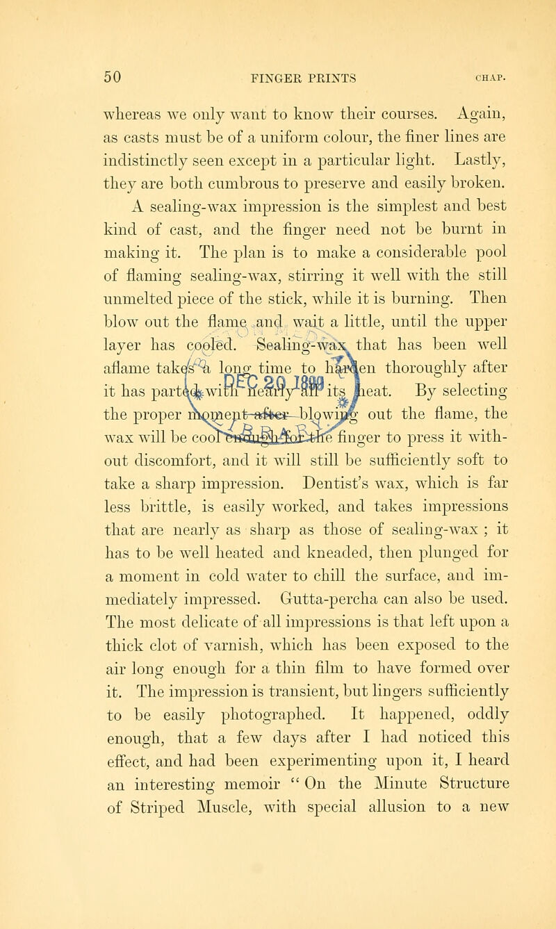 whereas we only want to know their courses. Again, as casts must be of a uniform colour, the finer lines are indistinctly seen except in a particular light. Lastly, they are both cumbrous to preserve and easily broken. A sealing-wax impression is the simplest and best kind of cast, and the finger need not be burnt in making it. The plan is to make a considerable pool of flaming sealing-wax, stirring it well with the still unmelted piece of the stick, while it is burning. Then blow out the flame .and wait a little, until the upper layer has co,oled. -Sealing-wax that has been well aflame takel^^ longtime to li^^en thoroughly after it has parti%wimi ne^ny^W its lieat. By selecting the proper mQment-^fifees—blowuj^ out the flame, the wax will be cool>isSu^3^EQti=fehLe finger to press it Avith- out discomfort, and it will still be sufficiently soft to take a sharp impression. Dentist's wax, which is far less brittle, is easily worked, and takes impressions that are nearly as sharp as those of sealing-wax ; it has to be well heated and kneaded, then plunged for a moment in cold water to chill the surface, and im- mediately impressed. Gutta-percha can also be used. The most delicate of all impressions is that left upon a thick clot of varnish, which has been exposed to the air long enouo-h for a thin film to have formed over it. The impression is transient, but lingers sufficiently to be easily photographed. It happened, oddly enough, that a few days after I had noticed this effect, and had been experimenting upon it, I heard an interestina; memoir  On the Minute Structure of Striped Muscle, with special allusion to a new