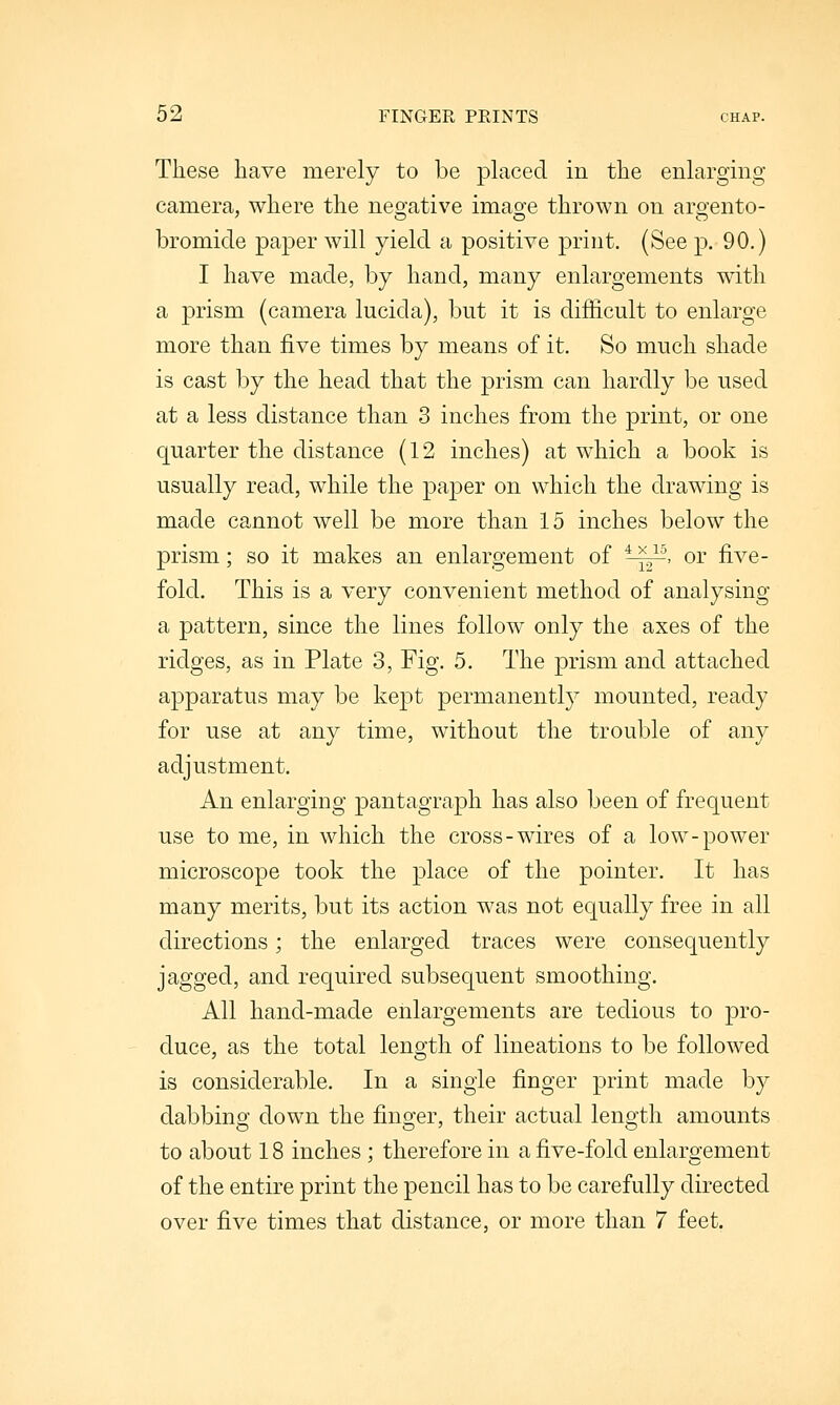 These liave merely to be placed in the enlarging camera, where the negative imas^e thrown on argento- bromide paper will yield a positive print. (See p. 90.) I have made, by hand, many enlargements with a prism (camera lucida), but it is difficult to enlarge more than five times by means of it. So much shade is cast by the head that the prism can hardly be used at a less distance than 3 inches from the print, or one quarter the distance (12 inches) at which a book is usually read, while the paper on which the drawing is made cannot well be more than 15 inches below the prism; so it makes an enlargement of ^~, or five- fold. This is a very convenient method of analysing a pattern, since the lines follow only the axes of the ridges, as in Plate 3, Fig. 5. The prism and attached apparatus may be kept permanently mounted, ready for use at any time, without the trouble of any adjustment. An enlarging pantagraph has also been of frequent use to me, in which the cross-wires of a low-power microscope took the place of the pointer. It has many merits, but its action was not equally free in all directions; the enlarged traces were consequently jagged, and required subsequent smoothing. All hand-made enlargements are tedious to pro- duce, as the total length of lineations to be followed is considerable. In a single finger print made by dabbing down the finger, their actual length amounts to about 18 inches ; therefore in a five-fold enlargement of the entire print the pencil has to be carefully directed over five times that distance, or more than 7 feet.