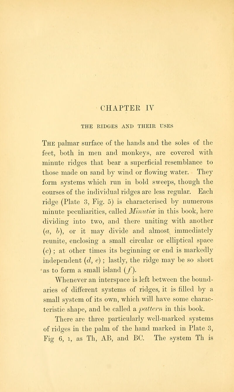 THE RIDGES AND THEIR USES The palmar surface of the hands and the soles of the feet, both in men and monkeys, are covered with minute ridges that bear a superficial resemblance to those made on sand by wind or flowing w^ater. They form systems which run in bold sweeps, though the courses of the individual ridges are less regular. Each ridge (Plate 3, Fig. 5) is characterised by numerous minute peculiarities, called MiniiticB in this book, here dividing into two, and there uniting with another (a, h), or it may divide and almost immediately reunite, enclosing a small circular or elliptical space (c) ; at other times its beginning or end is markedly independent {d, e) ; lastly, the ridge may be so short •as to form a small island {/). Whenever an interspace is left between the bound- aries of different systems of ridges, it is filled by a small system of its own, which will have some charac- teristic shape, and be called a pattern in this book. There are three particularly well-marked systems of ridges in the palm of the hand marked in Plate 3, Fig 6, 1, as Th, AB, and BC. The system Th is