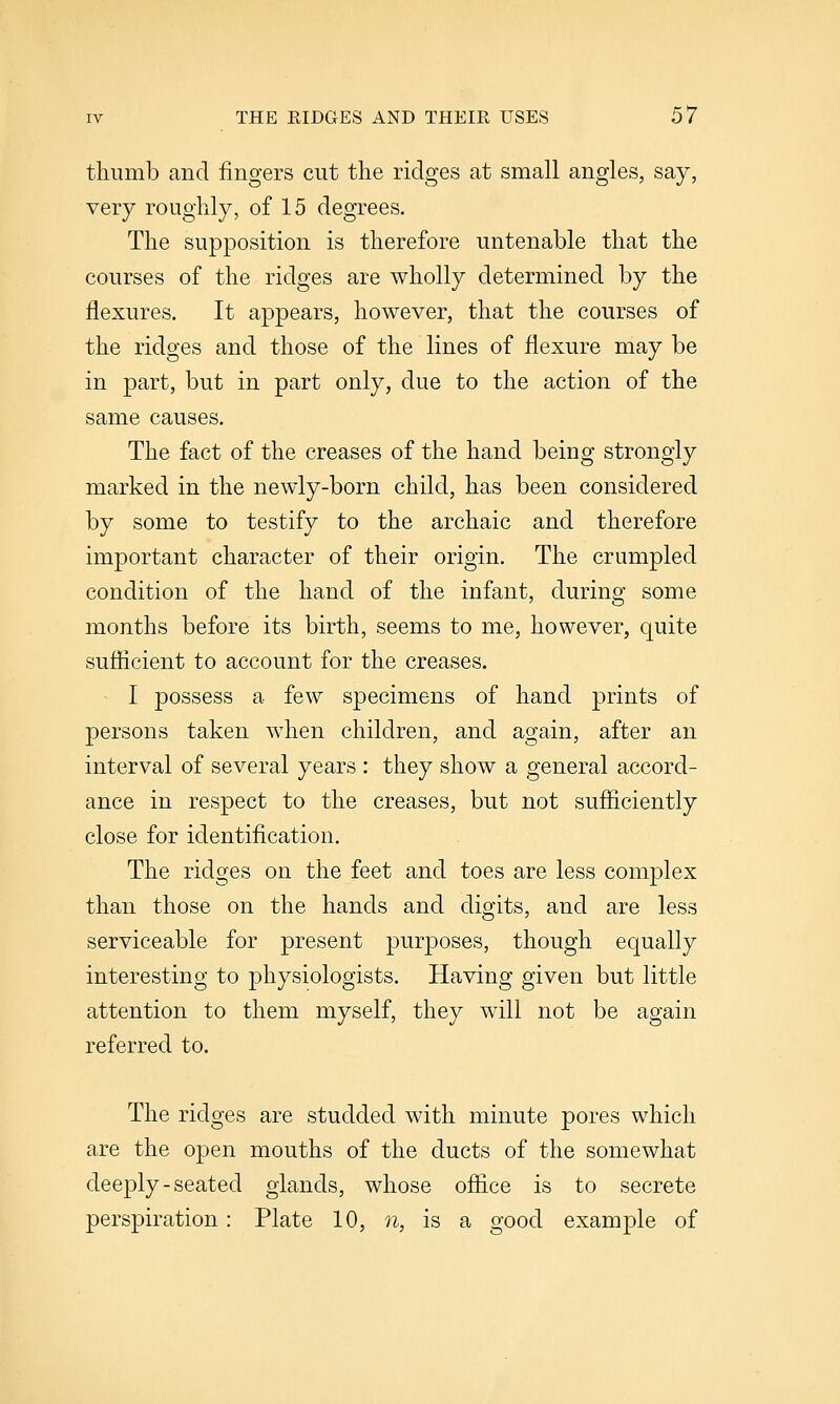 thumb and fingers cut the ridges at small angles, say, very roughly, of 15 degrees. The supposition is therefore untenable that the courses of the ridges are wholly determined by the flexures. It appears, however, that the courses of the ridges and those of the lines of flexure may be in part, but in part only, due to the action of the same causes. The fact of the creases of the hand being strongly marked in the newly-born child, has been considered by some to testify to the archaic and therefore important character of their origin. The crumpled condition of the hand of the infant, during some months before its birth, seems to me, however, quite suflicient to account for the creases. I possess a few specimens of hand prints of persons taken when children, and again, after an interval of several years : they show a general accord- ance in respect to the creases, but not sufliciently close for identification. The ridges on the feet and toes are less complex than those on the hands and digits, and are less serviceable for present purposes, though equally interesting to physiologists. Having given but little attention to them myself, they will not be again referred to. The ridges are studded with minute pores which are the open mouths of the ducts of the somewhat deeply-seated glands, whose ofiice is to secrete perspiration: Plate 10, n, is a good example of