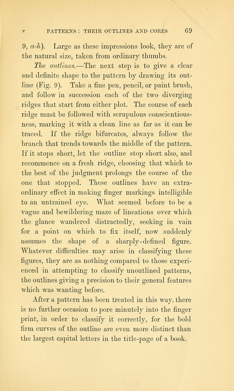 9, a-h). Large as these impressions look, tliey are of the natural size, taken from ordinary thumbs. The outlines.—The next step is to give a clear and definite shape to the pattern by drawing its out- line (Fig. 9). Take a fine pen, pencil, or paint brush, and follow in succession each of the two diverging ridges that start from either plot. The course of each ridge must be followed with scrupulous conscientious- ness, marking it with a clean line as far as it can be traced. If the ridge bifurcates, always follow the branch that trends towards the middle of the pattern. If it stops short, let the outline stop short also, and recommence on a fresh ridge, choosing that which to the best of the judgment prolongs the course of the one that stopped. These outlines have an extra- ordinary effect in making finger markings intelligible to an untrained eye. What seemed before to be a vague and bewildering maze of lineations over which the glance wandered distractedly, seeking in vain for a point on which to fix itself, now suddenly assumes the shape of a sharply-defined figure. Whatever difiiculties may arise in classifying these figures, they are as nothing compared to those experi- enced in attempting to classify unoutlined patterns, the outlines giving a precision to their general features which was wanting before. After a pattern has been treated in this way, there is no further occasion to pore minutely into the finger print, in order to classify it correctly, for the bold firm curves of the outline are even more distinct than the largest capital letters in the title-page of a book.