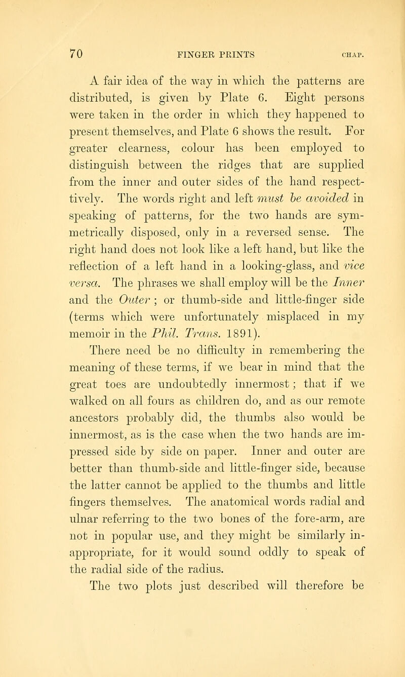 A fair idea of the way in which the patterns are distributed, is given by Plate 6. Eight persons were taken in the order in which they happened to present themselves, and Plate 6 shows the result. For greater clearness, colour has been employed to distinguish between the ridges that are supplied from the inner and outer sides of the hand respect- tively. The words right and left must he avoided in speaking of patterns, for the two hands are sym- metrically disposed, only in a reversed sense. The right hand does not look like a left hand, but like the reflection of a left hand in a looking-glass, and vice versa. The phrases we shall employ will be the Inner and the Outer ; or thumb-side and little-finger side (terms which were unfortunately misplaced in my memoir in the Phil. Trans. 1891). There need be no difficulty in remembering the meaning of these terms, if we bear in mind that the great toes are undoubtedly innermost; that if we walked on all fours as children do, and as our remote ancestors probably did, the thumbs also would be innermost, as is the case when the two hands are im- pressed side by side on paper. Inner and outer are better than thumb-side and little-finger side, because the latter cannot be applied to the thumbs and little fingers themselves. The anatomical words radial and ulnar referring to the two bones of the fore-arm, are not in popular use, and they might be similarly in- appropriate, for it would sound oddly to speak of the radial side of the radius. The two plots just described will therefore be