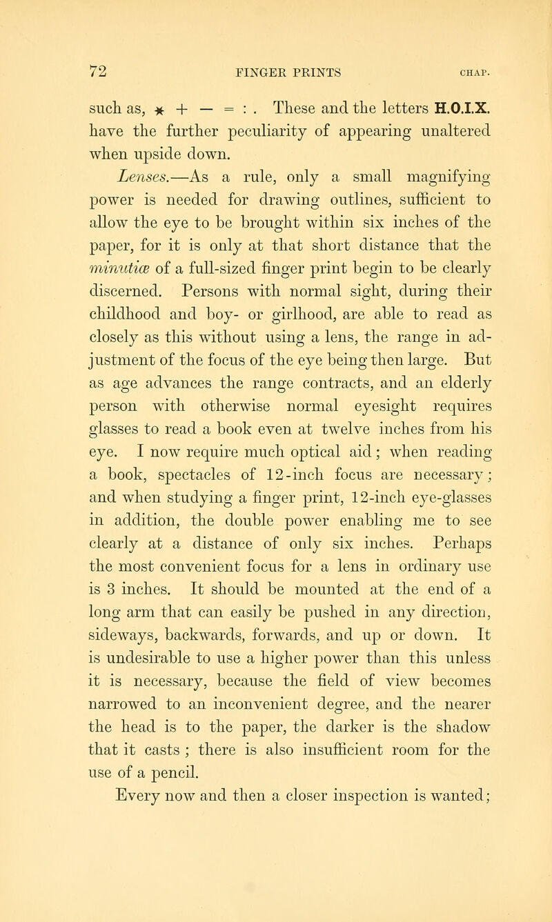 such as, -^ + — = : . These and the letters H.O.I.X. have the further peculiarity of appearing unaltered when upside down. Lenses.—As a rule, only a small magnifying power is needed for drawing outlines, sufficient to allow the eye to be brought within six inches of the paper, for it is only at that short distance that the minuticB of a full-sized finger print begin to be clearly discerned. Persons with normal sight, during their childhood and boy- or girlhood, are able to read as closely as this without using a lens, the range in ad- justment of the focus of the eye being then large. But as age advances the range contracts, and an elderly person with otherwise normal eyesight requires glasses to read a book even at twelve inches from his eye. I now require much optical aid; when reading a book, spectacles of 12-inch focus are necessary; and when studying a finger print, 12-inch eye-glasses in addition, the double power enabling me to see clearly at a distance of only six inches. Perhaps the most convenient focus for a lens in ordinary use is 3 inches. It should be mounted at the end of a long arm that can easily be pushed in any direction, sideways, backwards, forwards, and up or down. It is undesirable to use a higher power than this unless it is necessary, because the field of view becomes narrowed to an inconvenient degree, and the nearer the head is to the paper, the darker is the shadow that it casts ; there is also insufficient room for the use of a pencil. Every now and then a closer inspection is wanted;