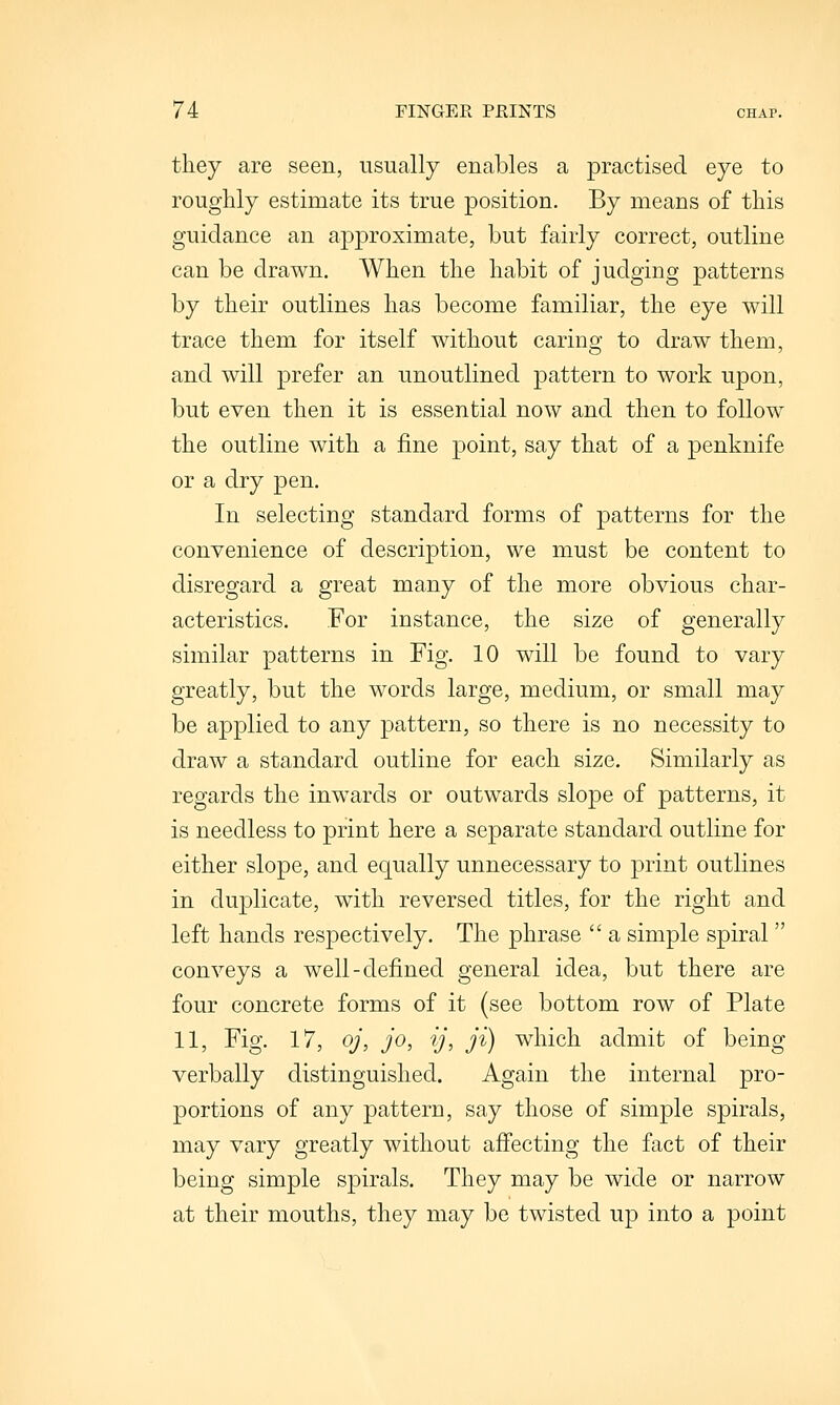 they are seen, usually enables a practised eye to roughly estimate its true position. By means of this guidance an approximate, but fairly correct, outline can be drawn. When the habit of judging patterns by their outlines has become familiar, the eye will trace them for itself without carins^ to draw them, and will prefer an unoutlined pattern to work upon, but even then it is essential now and then to follow the outline with a fine point, say that of a penknife or a dry pen. In selecting standard forms of patterns for the convenience of description, we must be content to disregard a great many of the more obvious char- acteristics. For instance, the size of generally similar patterns in Fig. 10 will be found to vary greatly, but the words large, medium, or small may be applied to any pattern, so there is no necessity to draw a standard outline for each size. Similarly as regards the inw^ards or outwards slope of patterns, it is needless to print here a separate standard outline for either slope, and equally unnecessary to print outlines in duplicate, with reversed titles, for the right and left hands respectively. The phrase  a simple spiral  conveys a well-defined general idea, but there are four concrete forms of it (see bottom row of Plate 11, Fig. 17, oj, jo, ij, ji) which admit of being verbally distinguished. Again the internal pro- portions of any pattern, say those of simple spirals, may vary greatly without affecting the fact of their being simple spirals. They may be wide or narrow at their mouths, they may be twisted up into a point