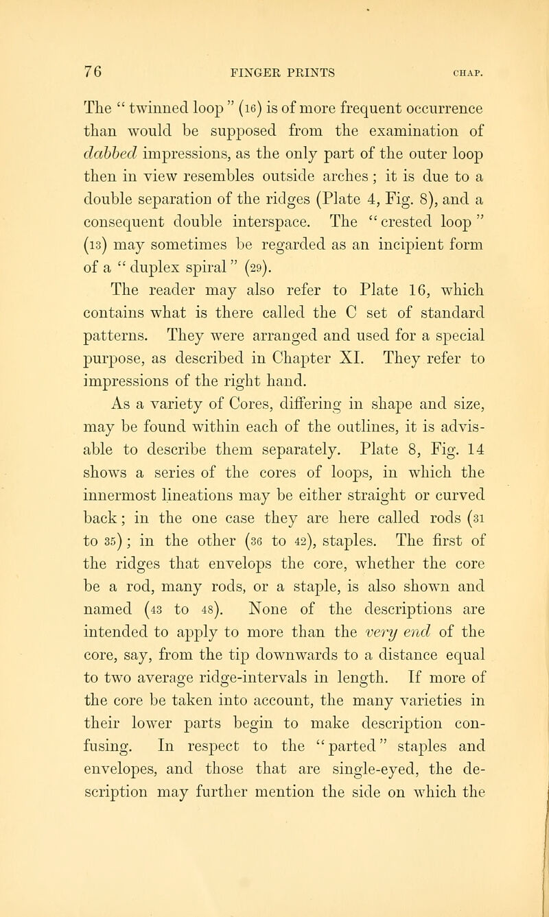 The  twinned loop  (le) is of more frequent occurrence than would be supposed from the examination of dahhed impressions, as the only part of the outer loop then in view resembles outside arches; it is due to a double separation of the ridges (Plate 4, Fig. 8), and a consequent double interspace. The  crested loop  (is) may sometimes be regarded as an incipient form of a  duplex spiral (29). The reader may also refer to Plate 16, which contains what is there called the C set of standard patterns. They were arranged and used for a special purpose, as described in Chapter XL They refer to impressions of the right hand. As a variety of Cores, differing in shape and size, may be found within each of the outlines, it is advis- able to describe them separately. Plate 8, Fig. 14 shows a series of the cores of loops, in which the innermost lineations may be either straight or curved back; in the one case they are here called rods (31 to 35); in the other (36 to 42), staples. The first of the ridges that envelops the core, whether the core be a rod, many rods, or a staple, is also shown and named (43 to 48). None of the descriptions are intended to apply to more than the veiy end of the core, say, from the tip downwards to a distance equal to two average ridge-intervals in length. If more of the core be taken into account, the many varieties in their lower parts begin to make description con- fusing. In respect to the parted staples and envelopes, and those that are single-eyed, the de- scription may further mention the side on which the