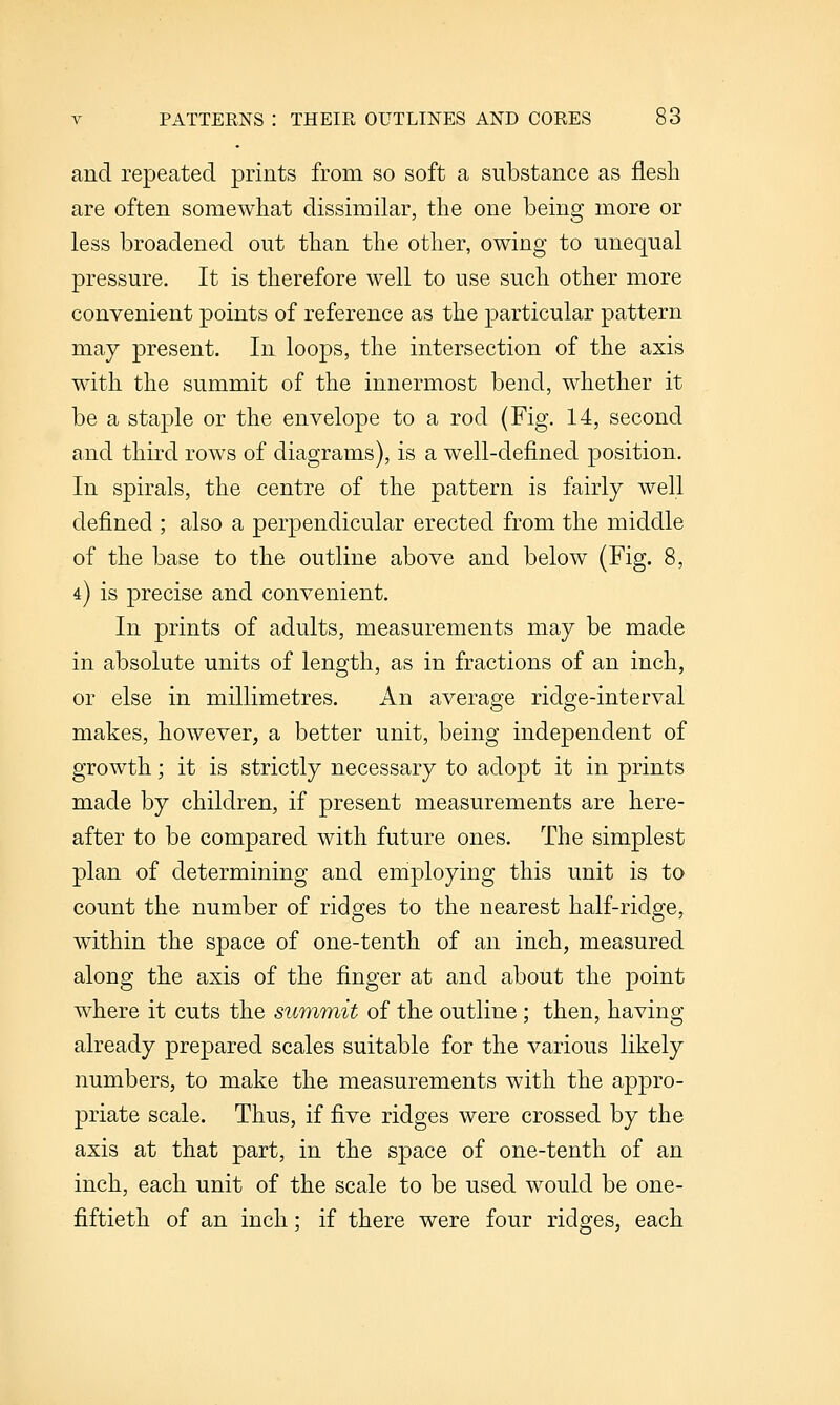 and repeated prints from so soft a substance as flesh are often somewhat dissimilar, the one being more or less broadened out than the other, owing to unequal pressure. It is therefore well to use such other more convenient points of reference as the particular pattern may present. In loops, the intersection of the axis with the summit of the innermost bend, whether it be a staple or the envelope to a rod (Fig. 14, second and third rows of diagrams), is a well-defined position. In spirals, the centre of the pattern is fairly well defined ; also a perpendicular erected from the middle of the base to the outline above and below (Fig. 8, 4) is precise and convenient. In prints of adults, measurements may be made in absolute units of length, as in fractions of an inch, or else in millimetres. An average ridge-interval makes, however, a better unit, being independent of growth; it is strictly necessary to adopt it in prints made by children, if present measurements are here- after to be compared with future ones. The simplest plan of determining and employing this unit is to count the number of ridges to the nearest half-ridge, within the space of one-tenth of an inch, measured along the axis of the finger at and about the point where it cuts the summit of the outline; then, having already prepared scales suitable for the various likely numbers, to make the measurements with the appro- priate scale. Thus, if five ridges were crossed by the axis at that part, in the space of one-tenth of an inch, each unit of the scale to be used would be one- fiftieth of an inch; if there were four ridges, each