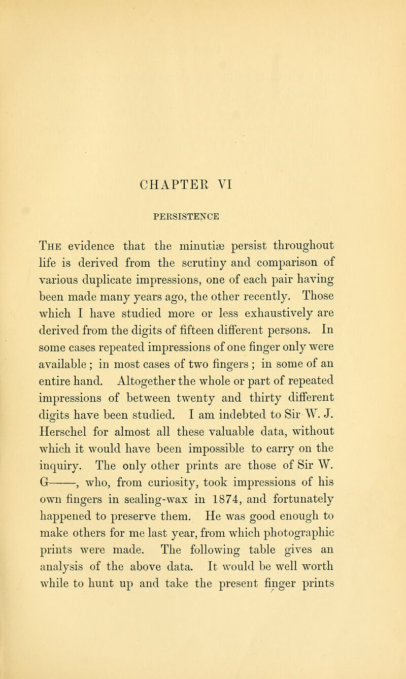 PEESISTENCE The evidence that the minutiae persist throughout life is derived from the scrutiny and comparison of various duplicate impressions, one of each pair having been made many years ago, the other recently. Those which I have studied more or less exhaustively are derived from the digits of fifteen difierent persons. In some cases repeated impressions of one finger only were available; in most cases of two fingers ; in some of an entire hand. Altogether the whole or part of repeated impressions of between twenty and thirty difi'erent disfits have been studied. I am indebted to Sir W. J. Herschel for almost all these valuable data, without which it would have been impossible to carry on the inquiry. The only other prints are those of Sir W. G , who, from curiosity, took impressions of his own fingers in sealing-wax in 1874, and fortunately happened to preserve them. He was good enough to make others for me last year, from which photographic prints were made. The following table gives an analysis of the above data. It would be well worth while to hunt up and take the present finger prints