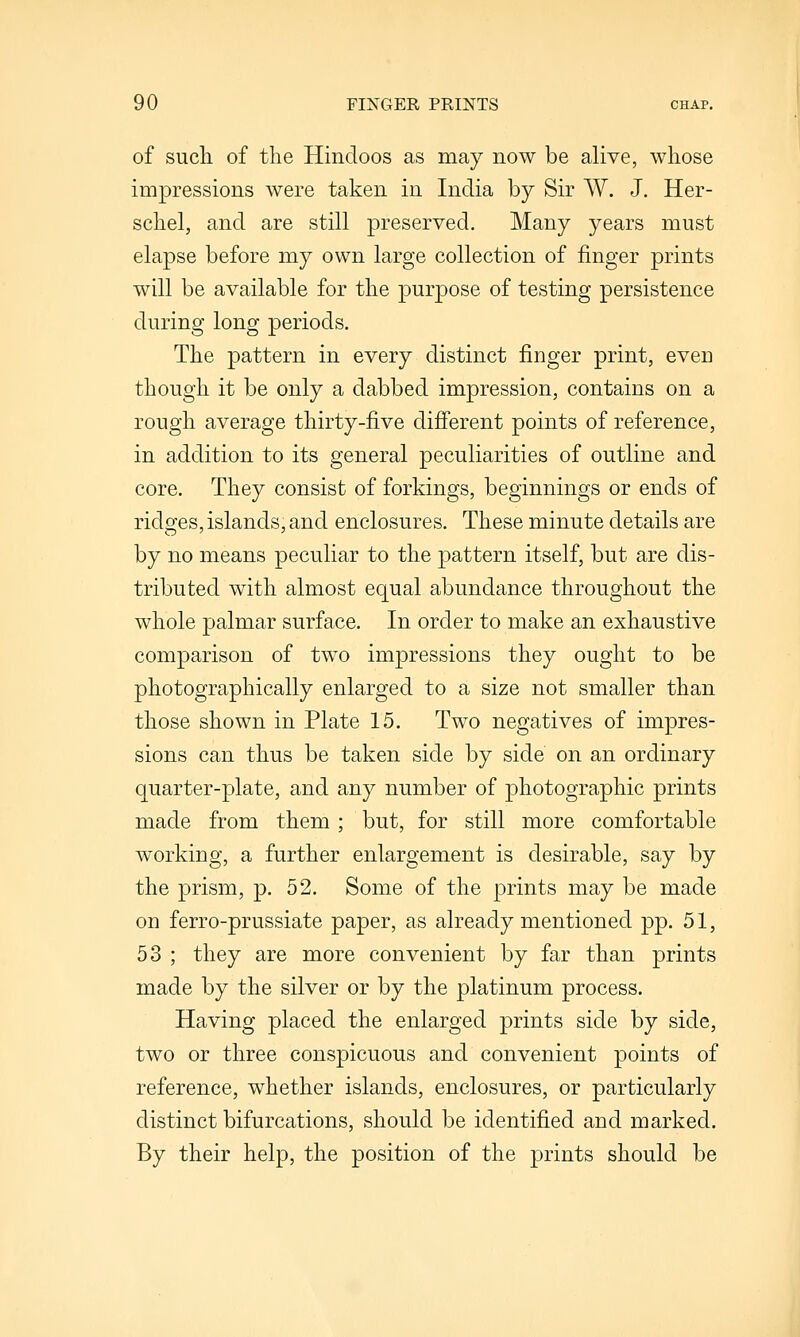 of sucli of the Hindoos as may now be alive, whose impressions were taken in India by Sir W. J. Her- schel, and are still preserved. Many years must elapse before my own large collection of finger prints will be available for the purpose of testing persistence during long periods. The pattern in every distinct finger print, even though it be only a dabbed impression, contains on a rough average thirty-five difierent points of reference, in addition to its general peculiarities of outline and core. They consist of forkings, beginnings or ends of ridges, islands, and enclosures. These minute details are by no means peculiar to the pattern itself, but are dis- tributed with almost equal abundance throughout the whole palmar surface. In order to make an exhaustive comparison of two impressions they ought to be photographically enlarged to a size not smaller than those shown in Plate 15. Two negatives of impres- sions can thus be taken side by side on an ordinary quarter-plate, and any number of photographic prints made from them ; but, for still more comfortable working, a further enlargement is desirable, say by the prism, p. 52. Some of the prints may be made on ferro-prussiate paper, as already mentioned pp. 51, 53 ; they are more convenient by far than prints made by the silver or by the platinum process. Having placed the enlarged prints side by side, two or three conspicuous and convenient points of reference, whether islands, enclosures, or particularly distinct bifurcations, should be identified and marked. By their help, the position of the prints should be