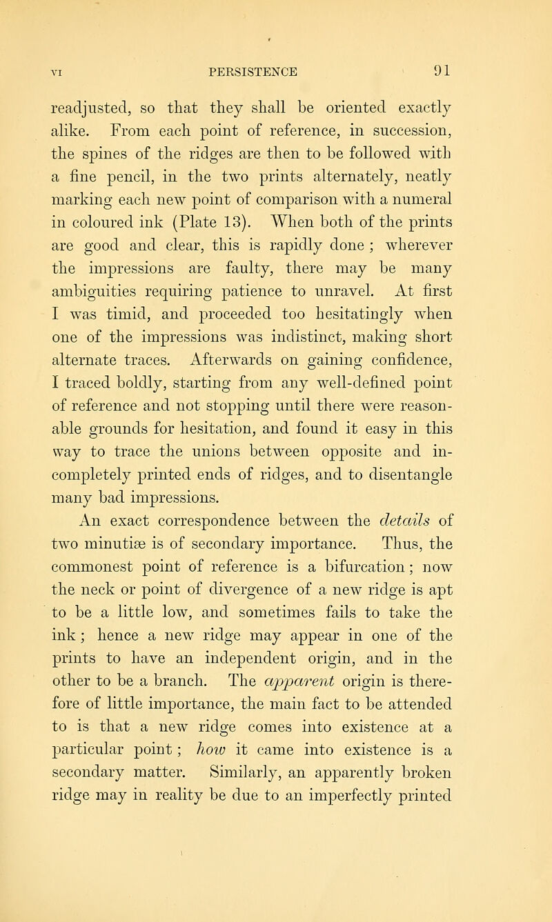 readjusted, so that they shall be oriented exactly alike. From each point of reference, in succession, the spines of the ridges are then to be followed with a fine pencil, in the two prints alternately, neatly marking each new point of comparison with a numeral in coloured ink (Plate 13). When both of the prints are good and clear, this is rapidly done ; wherever the impressions are faulty, there may be many ambiguities requiring patience to unravel. At first I was timid, and proceeded too hesitatingly when one of the impressions was indistinct, making short alternate traces. Afterwards on gaining confidence, I traced boldly, starting from any well-defined point of reference and not stopping until there were reason- able grounds for hesitation, and found it easy in this way to trace the unions between opposite and in- completely printed ends of ridges, and to disentangle many bad impressions. An exact correspondence between the details of two minutiae is of secondary importance. Thus, the commonest point of reference is a bifurcation; now the neck or point of divergence of a new ridge is apt to be a little low, and sometimes fails to take the ink; hence a new ridge may appear in one of the prints to have an independent origin, and in the other to be a branch. The apparent origin is there- fore of little importance, the main fact to be attended to is that a new ridge comes into existence at a particular point; how it came into existence is a secondary matter. Similarly, an apparently broken ridge may in reality be due to an imperfectly printed