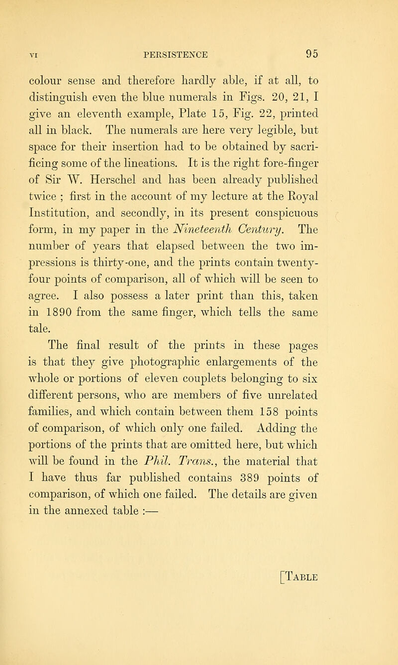 colour sense and therefore hardly able, if at all, to distinguish even the blue numerals in Figs. 20, 21, I give an eleventh example, Plate 15, Fig. 22, printed all in black. The numerals are here very legible, but space for their insertion had to be obtained by sacri- ficing some of the lineations. It is the right fore-finger of Sir W. Herschel and has been already published twice ; first in the account of my lecture at the Royal Institution, and secondly, in its present conspicuous form, in my paper in the Nineteenth Century. The number of years that elapsed between the two im- pressions is thirty-one, and the prints contain twenty- four points of comparison, all of which will be seen to agree. I also possess a later print than this, taken in 1890 from the same finger, which tells the same tale. The final result of the prints in these pages is that they give photographic enlargements of the whole or portions of eleven couplets belonging to six difierent persons, who are members of five unrelated families, and which contain between them 158 points of comparison, of which only one failed. Adding the portions of the prints that are omitted here, but which will be found in the Phil. Trans., the material that I have thus far published contains 389 points of comparison, of which one failed. The details are given in the annexed table :— [Table