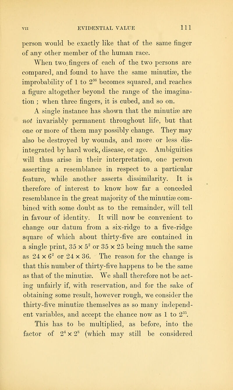 person would be exactly like that of the same finger of any other member of the human race. When two, fingers of each of the two persons are compared, and found to have the same minutiae, the improbability of 1 to 2^^ becomes squared, and reaches a figure altogether beyond the range of the imagina- tion ; when three fingers, it is cubed, and so on. A sinofle instance has shown that the minutiae are not invariably permanent throughout life, but that one or more of them may possibly change. They may also be destroyed by wounds, and more or less dis- integrated by hard work, disease, or age. Ambiguities will thus arise in their interpretation, one person asserting a resemblance in respect to a particular feature, while another asserts dissimilarity. It is therefore of interest to know how far a conceded resemblance in the great majority of the minutiae com- bined with some doubt as to the remainder, will tell in favour of identity. It will now be convenient to change our datum from a six-ridge to a five-ridge square of which about thirty-five are contained in a single print, 35 x 5^ or 35 x 25 being much the same as 24 X 6^ or 24 x 36. The reason for the change is that this number of thirty-five happens to be the same as that of the minutiae. We shall therefore not be act- ing unfairly if, with reservation, and for the sake of obtaining some result, however rough, we consider the thirty-five minutiae themselves as so many independ- ent variables, and accept the chance now as 1 to 2^^ This has to be multiplied, as before, into the factor of 2^ x 2^ (which may still be considered