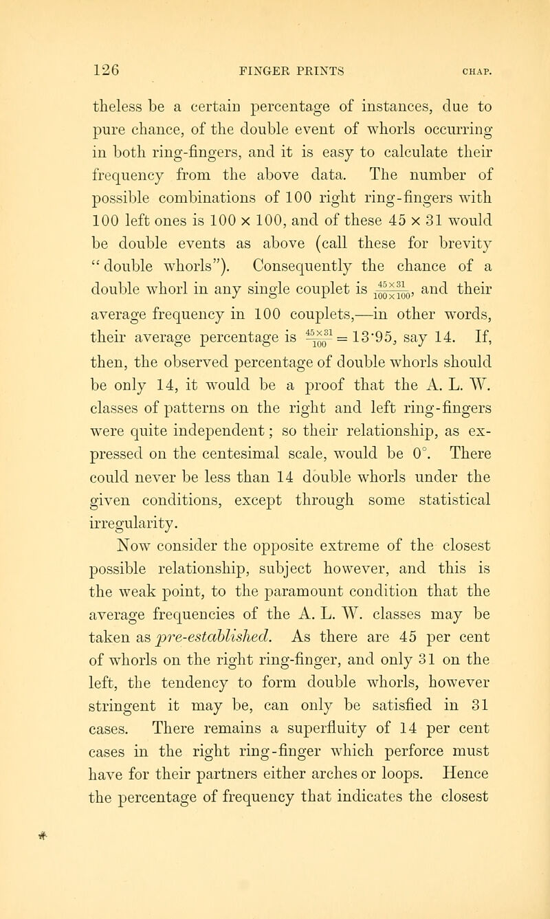 theless be a certain percentage of instances, clue to pure chance, of the double event of whorls occurring in both ring-fingers, and it is easy to calculate their frequency from the above data. The number of possible combinations of 100 right ring-fingers with 100 left ones is 100 x 100, and of these 45 x 31 would be double events as above (call these for brevity  double whorls). Consequently the chance of a double whorl in any single couplet is ^^q, and their average frequency in 100 couplets,—in other words, their average percentage is ^q~ = 13'95, say 14. If, then, the observed percentage of double whorls should be only 14, it would be a proof that the A. L. W. classes of patterns on the right and left ring-fingers were quite independent; so their relationship, as ex- pressed on the centesimal scale, would be 0°. There could never be less than 14 double whorls under the given conditions, except through some statistical irregularity. Now consider the opposite extreme of the closest possible relationship, subject however, and this is the weak point, to the paramount condition that the average frequencies of the A. L. W. classes may be taken as pre-established. As there are 45 per cent of whorls on the right ring-finger, and only 31 on the left, the tendency to form double whorls, however stringent it may be, can only be satisfied in 31 cases. There remains a superfluity of 14 per cent cases in the right ring-finger which perforce must have for their partners either arches or loops. Hence the percentage of frequency that indicates the closest #