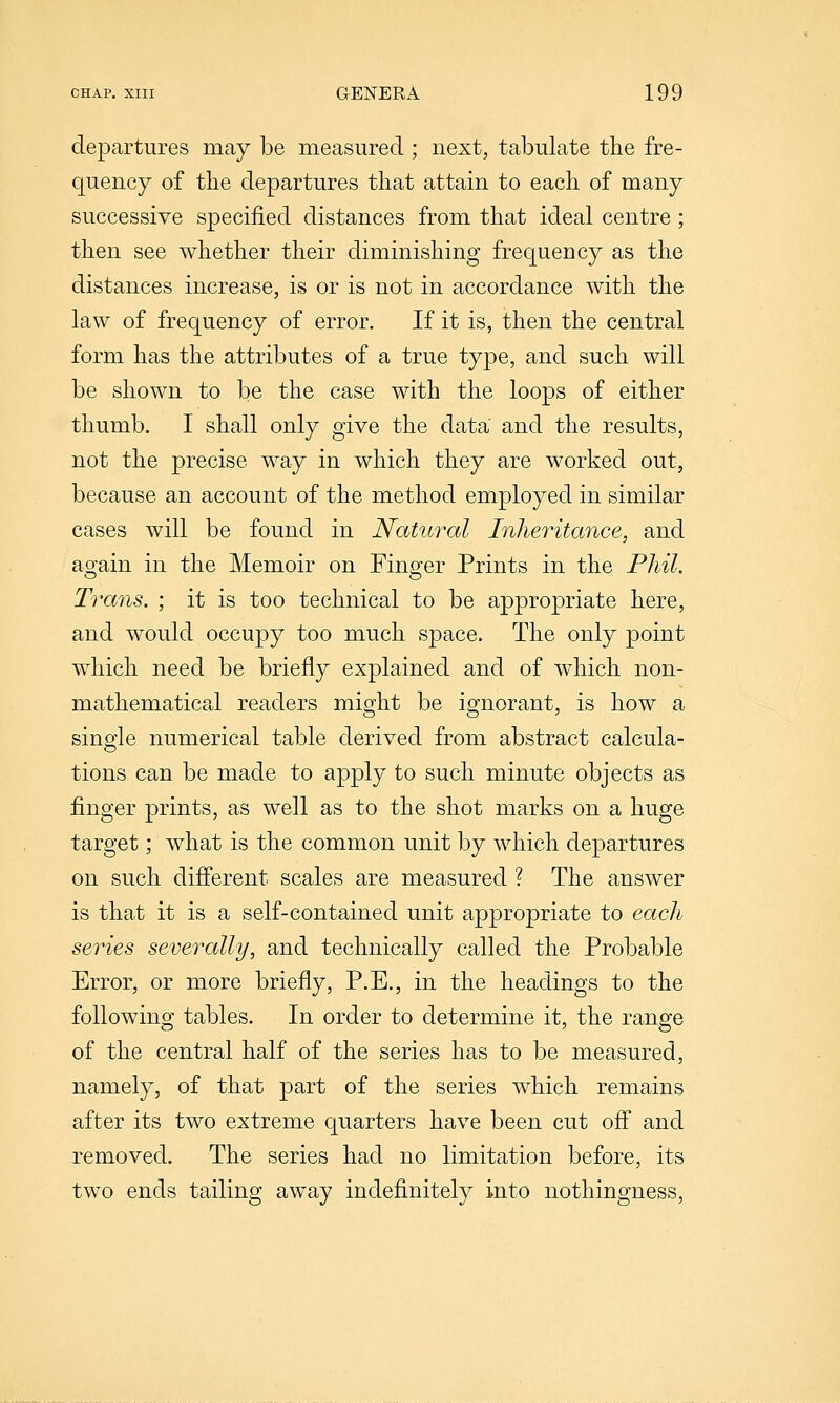 departures may be measured ; next, tabulate the fre- quency of the departures that attain to each of many successive specified distances from that ideal centre; then see whether their diminishing frequency as the distances increase, is or is not in accordance with the law of frequency of error. If it is, then the central form has the attributes of a true type, and such will be shown to be the case with the loops of either thumb. I shall only give the data and the results, not the precise way in which they are worked out, because an account of the method employed in similar cases will be found in Natural Inheritance, and again in the Memoir on Finger Prints in the Phil. Trans. ; it is too technical to be appropriate here, and would occupy too much space. The only point which need be briefly explained and of which non- mathematical readers might be ignorant, is how a single numerical table derived from abstract calcula- tions can be made to apply to such minute objects as finger prints, as well as to the shot marks on a huge target; what is the common unit by which departures on such dijfferent scales are measured ? The answer is that it is a self-contained unit appropriate to each series severally, and technically called the Probable Error, or more briefly, P.E,, in the headings to the following tables. In order to determine it, the range of the central half of the series has to be measured, namely, of that part of the series which remains after its two extreme quarters have been cut ofi and removed. The series had no limitation before, its two ends tailing away indefinitely into nothingness,