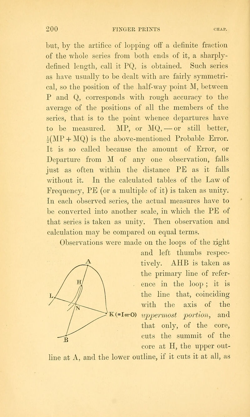 but, by the artifice of lopping off a definite fraction of the whole series from both ends of it, a sharply- defined length, call it PQ, is obtained. Such series as have usually to be dealt with are fairly symmetri- cal, so the position of the half-way point M, between P and Q, corresponds with rough accuracy to the average of the positions of all the members of the series, that is to the point whence departures have to be measured. MP, or MQ, — or still better, |(MP + MQ) is the above-mentioned Probable Error. It is so called because the amount of Error, or Departure from M of any one observation, falls just as often within the distance PE as it falls without it. In the calculated tables of the Law of Frequency, PE (or a multiple of it) is taken as unity. In each observed series, the actual measures have to be converted into another scale, in which the PE of that series is taken as unity. Then observation and calculation may be compared on equal terms. Observations were made on the loops of the i^ght and left thumbs respec- tively. AHB is taken as the primary line of refer- . ence in the loop; it is the line that, coinciding with the axis of the 'K(=lorO) uppermost portion, and that only, of the core, cuts the summit of the core at H, the upper out- line at A, and the lower outline, if it cuts it at all, as