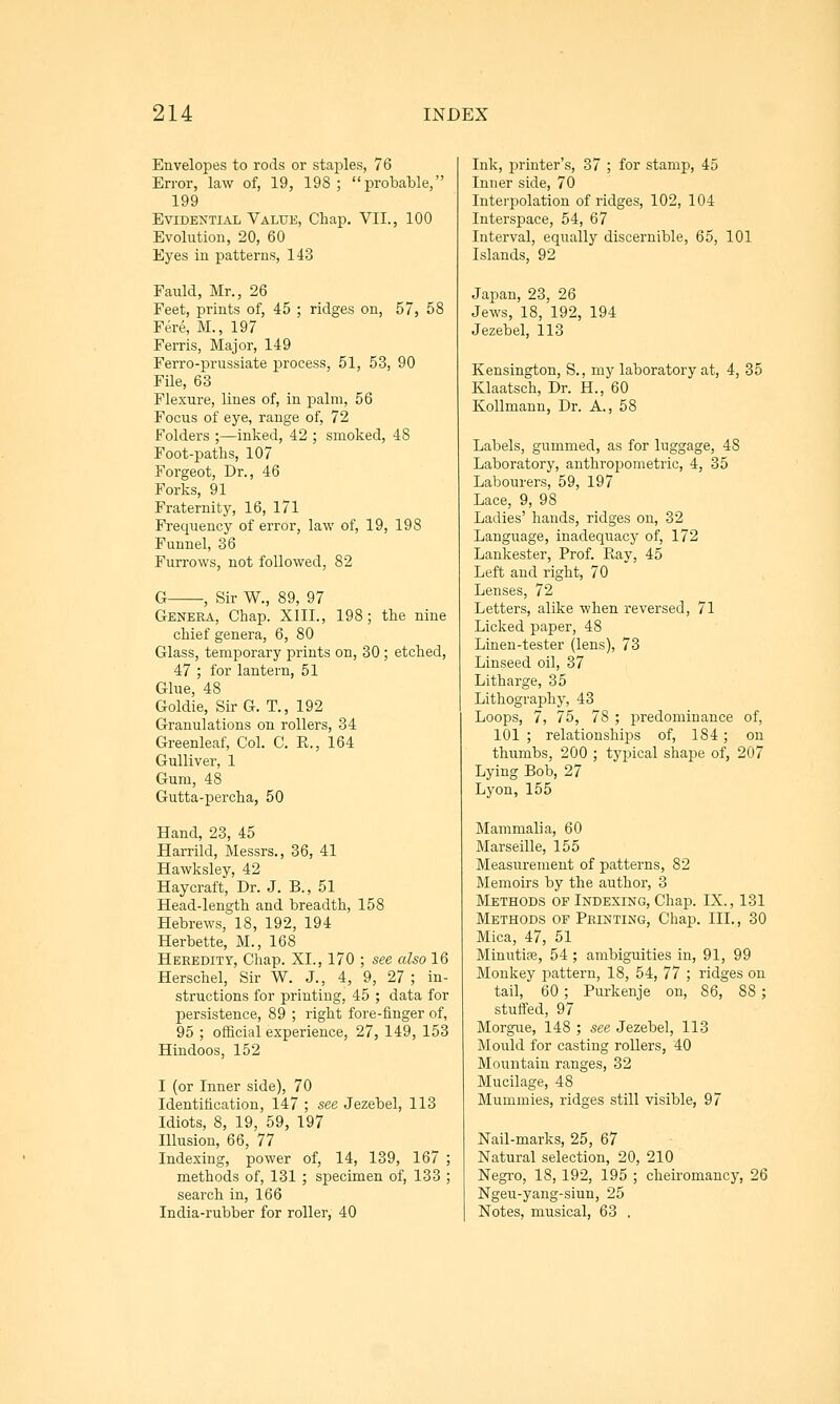 Envelojjes to rods or staples, 76 Error, law of, 19, 198 ; probable, 199 Evidential Value, Chap, VII., 100 Evolution, 20, 60 Eyes in patterns, 143 Fauld, Mr., 26 Feet, prints of, 45 ; ridges on, 57, 58 Fere, M., 197 Ferris, Major, 149 Ferro-prussiate process, 51, 53, 90 File, 63 Flexure, lines of, in palm, 56 Focus of eye, range of, 72 Folders ;—inked, 42 ; smoked, 48 Foot-paths, 107 Forgeot, Dr., 46 Forks, 91 Fraternity, 16, 171 Frequency of errOr, law of, 19, 198 Funnel, 36 Furrows, not followed, 82 G , Sir W., 89, 97 Genera, Chap. XIII., 198; the nine chief genera, 6, 80 Glass, temporary prints on, 30 ; etched, 47 ; for lantern, 51 Glue, 48 Goldie, SirG. T., 192 Granulations on rollers, 34 Greenleaf, Col. C. R., 164 Gulliver, 1 Gum, 48 Gutta-percha, 50 Hand, 23, 45 Harrild, Messrs., 36, 41 Hawksley, 42 Haycraft, Dr. J. B., 51 Head-length and breadth, 158 Hebrews, 18, 192, 194 Herbette, M., 168 Heredity, Chap. XI., 170 ; see also 16 Herschel, Sir W. J., 4, 9, 27 ; in- structions for printing, 45 ; data for persistence, 89 ; right fore-finger of, 95 ; official experience, 27, 149, 153 Hindoos, 152 I (or Inner side), 70 Identification, 147 ; see Jezebel, 113 Idiots, 8, 19, 59, 197 Illusion, 66, 77 Indexing, power of, 14, 139, 167 ; methods of, 131 ; specimen of, 133 ; search in, 166 India-rubber for roller, 40 Ink, printer's, 37 ; for stamp, 45 Inner side, 70 Interpolation of ridges, 102, 104 Interspace, 54, 67 Interval, equally discernible, 65, 101 Islands, 92 Japan, 23, 26 Jews, 18, 192, 194 Jezebel, 113 Kensington, S., my laboratory at, 4, 35 Klaatsch, Dr. H., 60 Kollmann, Dr. A., 58 Labels, gummed, as for luggage, 48 Laboratory, anthropometric, 4, 35 Labourers, 59, 197 Lace, 9, 98 Ladies' hands, ridges on, 32 Language, inadequacy of, 172 Lankester, Prof. Ray, 45 Left and right, 70 Lenses, 72 Letters, alike when reversed, 71 Licked paper, 48 Linen-tester (lens), 73 Linseed oil, 37 Litharge, 35 Lithography, 43 Loops, 7, 75, 78 ; predominance of, 101 ; relationships of, 184; on thumbs, 200 ; typical shape of, 207 Lying Bob, 27 Lyon, 155 Mammalia, 60 Marseille, 155 Measurement of patterns, 82 Memoirs by the author, 3 Methods of Indexing, Chap. IX., 131 Methods of Printing, Chap. III., 30 Mica, 47, 51 Minutiae, 54 ; ambiguities in, 91, 99 Monkey pattern, 18, 54, 77 ; ridges on tail, 60; Purkenje on, 86, 88; stuffed, 97 Morgue, 148 ; see Jezebel, 113 JNlould for casting rollers, 40 Mountain ranges, 32 Mucilage, 48 Mummies, ridges still visible, 97 Nail-marks, 25, 67 Natural selection, 20, 210 Negro, 18, 192, 195 ; cheiromancy, 26 Ngeu-yang-siun, 25 Notes, musical, 63 .