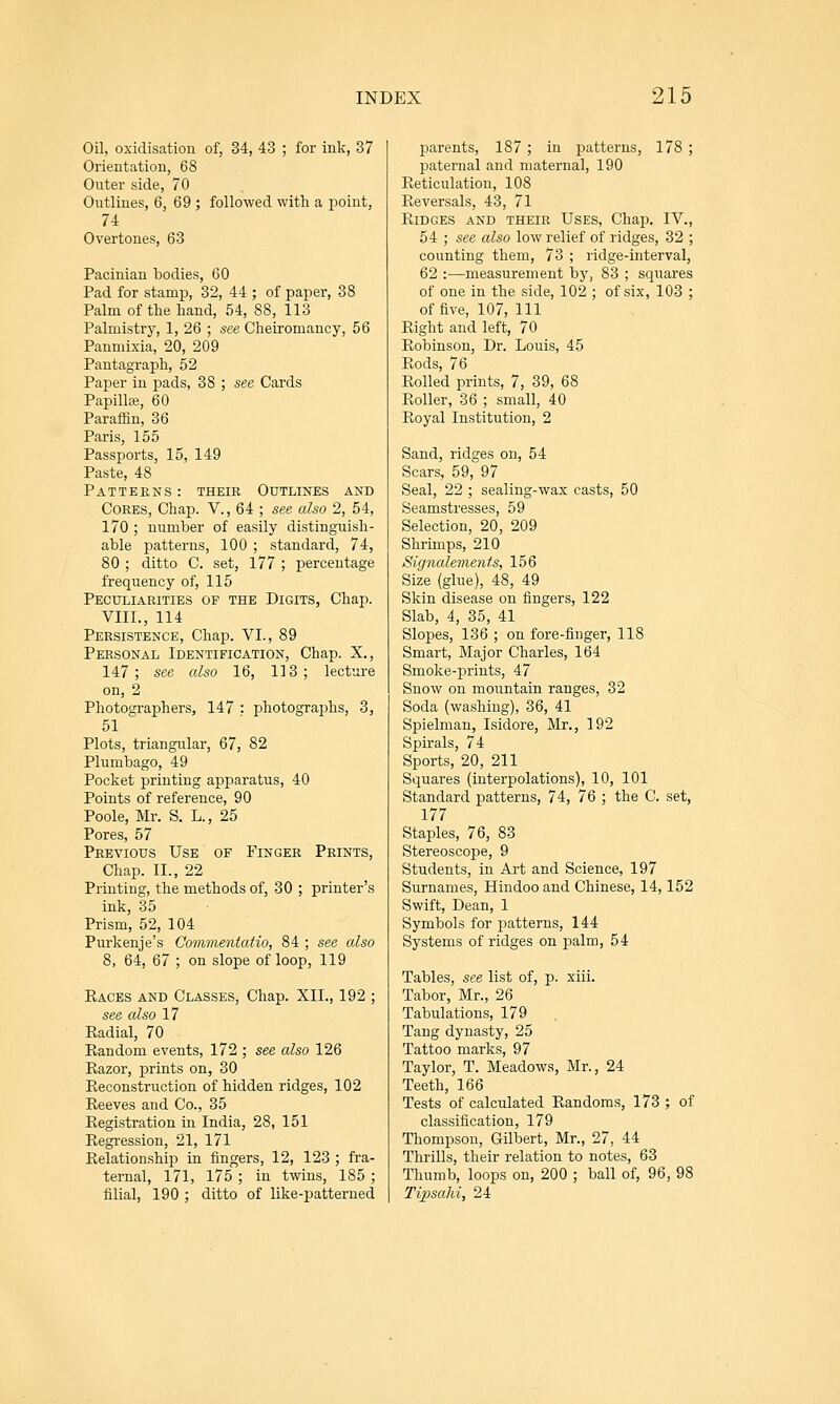 Oil, oxidisation of, 34, 43 ; for ink, 37 Orientation, 68 Outer side, 70 Outlines, 6, 69 ; followed with a point, 74 Overtones, 63 Pacinian bodies, 60 Pad for stamp, 32, 44 ; of paper, 38 Palm of the hand, 54, 88, 113 Palmistry, 1, 26 ; see Cheiromancy, 56 Panmixia, 20, 209 Pantagraph, 52 Palmer in pads, 38 ; see Cards Papilla}, 60 Paraffin, 36 Paris, 155 Passports, 15, 149 Paste, 48 Patterns: their Outlines and Cores, Chap. V., 64 ; see also 2, 54, 170 ; number of easily distinguish- able patterns, 100 ; standard, 74, 80 ; ditto C. set, 177 ; percentage frequency of, 115 Peculiarities of the Digits, Chap. VIII., 114 Persistence, Chap. VI., 89 Personal Identification, Chap. X., 147; see also 16, 113; lecture on, 2 Photographers, 147 : photographs, 3, 51 Plots, triangular, 67, 82 Plumbago, 49 Pocket printing apparatus, 40 Points of reference, 90 Poole, Mr. S. L., 25 Pores, 57 Previous Use of Finger Prints, Chap. II., 22 Printing, the methods of, 30 ; printer's ink, 35 Prism, 52, 104 Purkenje's Commentatio, 84 ; see also 8, 64, 67 ; on slope of loop, 119 Eaces and Classes, Chap. XII., 192 ; see also 17 Radial, 70 Eandom events, 172 ; see also 126 Razor, prints on, 30 Reconstruction of hidden ridges, 102 Reeves and Co., 35 Registration in India, 28, 151 Regression, 21, 171 Relationship in fingers, 12, 123 ; fra- ternal, 171, 175; in twins, 185 ; filial, 190 ; ditto of like-patterned parents, 187 ; in patterns, 178 ; paternal and maternal, 190 Reticulation, 108 Reversals, 43, 71 Ridges and their Uses, Chap. IV., 54 ; see also low relief of ridges, 32 ; counting them, 73 ; ridge-interval, 62 :—measurement by, 83 ; squares of one in the side, 102 ; of six, 103 ; of five, 107, 111 Right and left, 70 Robinson, Dr. Louis, 45 Rods, 76 Rolled prints, 7, 39, 68 Roller, 36 ; small, 40 Royal Institution, 2 Sand, ridges on, 54 Scars, 59, 97 Seal, 22 ; sealing-wax casts, 50 Seamstresses, 59 Selection, 20, 209 Shrimps, 210 Signalements, 156 Size (glue), 48, 49 Skin disease on fingers, 122 Slab, 4, 35, 41 Slopes, 136 ; on fore-finger, 118 Smart, Major Charles, 164 Smoke-prints, 47 Snow on mountain ranges, 32 Soda (washing), 36, 41 Spielman, Isidore, Mr., 192 Spirals, 74 Sports, 20, 211 Squares (interpolations), 10, 101 Standard patterns, 74, 76 ; the C. set, 177 Staples, 76, 83 Stereoscope, 9 Students, in Art and Science, 197 Surnames, Hindoo and Chinese, 14,152 Swift, Dean, 1 Symbols for patterns, 144 Systems of ridges on palm, 54 Tables, see list of, p. xiii. Tabor, Mr., 26 Tabulations, 179 Tang dynasty, 25 Tattoo marks, 97 Taylor, T. Meadows, Mr., 24 Teeth, 166 Tests of calculated Randoms, 173 ; of classification, 179 Thompson, Gilbert, Mr., 27, 44 Thrills, their relation to notes, 63 Thumb, loops on, 200 ; ball of, 96, 98 Tipsahi, 24