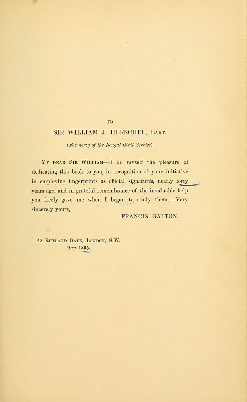 TO SIR WILLIAM J. HERSCHEL, Bart. {Formerly of the Bengal Civil Service) My dear Sir William—I do myself the pleasure of dedicating this book to you, in recognition of- your initiative in employing fingerprints as official signature's, nearly forty years ago, and in grateful remembrance of the'invaluable help you freely gave me when I began to study them.—Very sincerely yours, FRANCIS GALTON. 42 Rutland Gate, London, S.W, May 1895.