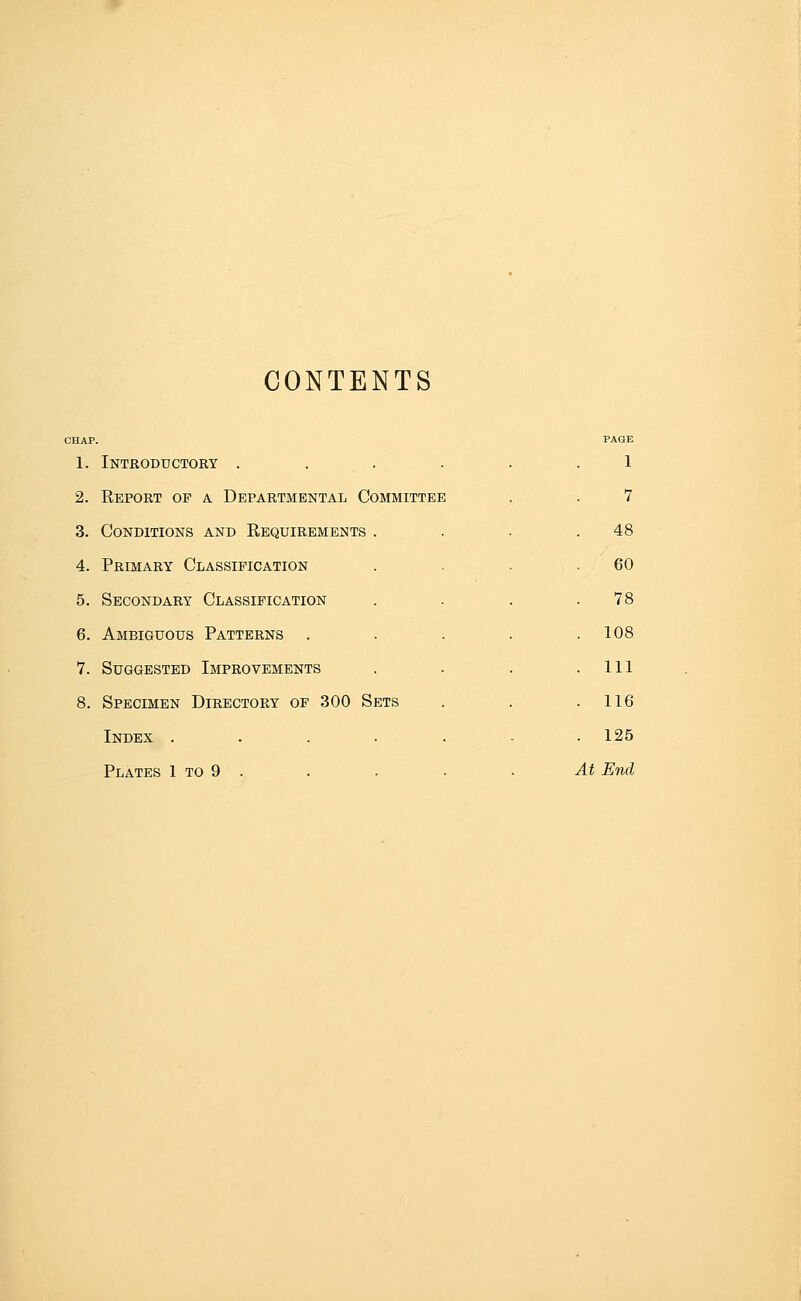 CONTENTS CHAP. 1. Introductory . . . . 2. Eeport op a Departmental Committee 3. Conditions and Requirements 4. Primary Classification 5. Secondary Classification 6. Ambiguous Patterns . 7. Suggested Improvements 8. Specimen Directory of 300 Sets Index .... Plates 1 to 9 . 1 7 48 60 78 108 111 116 125 At End