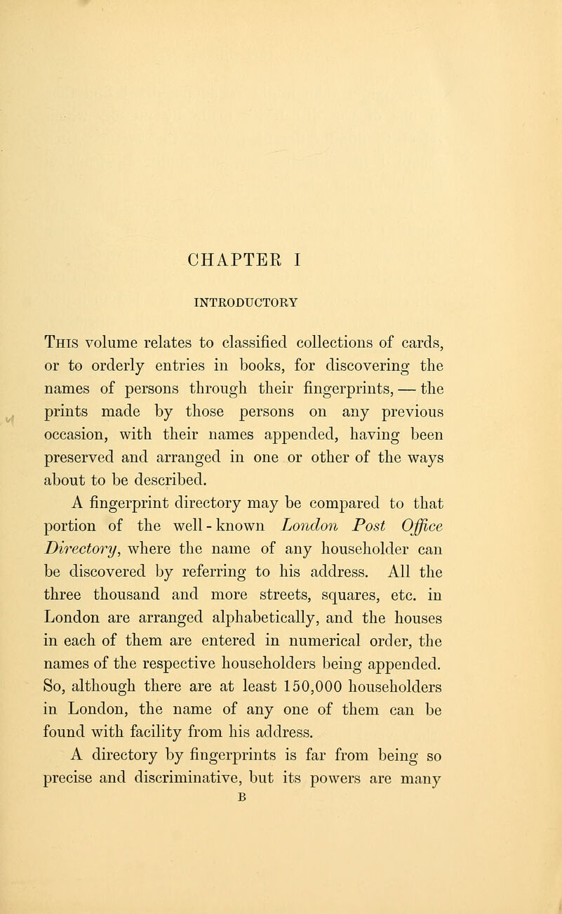 INTRODUCTORY This volume relates to classified collections of cards, or to orderly entries in books, for discovering the names of persons through their fingerprints, — the prints made by those persons on any previous occasion, with their names appended, having been preserved and arranged in one or other of the ways about to be described. A fingerprint directory may be compared to that portion of the well-known London Post Office Directory, where the name of any householder can be discovered by referring to his address. All the three thousand and more streets, squares, etc. in London are arranged alphabetically, and the houses in each of them are entered in numerical order, the names of the respective householders being appended. So, although there are at least 150,000 householders in London, the name of any one of them can be found with facility from his address. A directory by fingerprints is far from being so precise and discriminative, but its powers are many