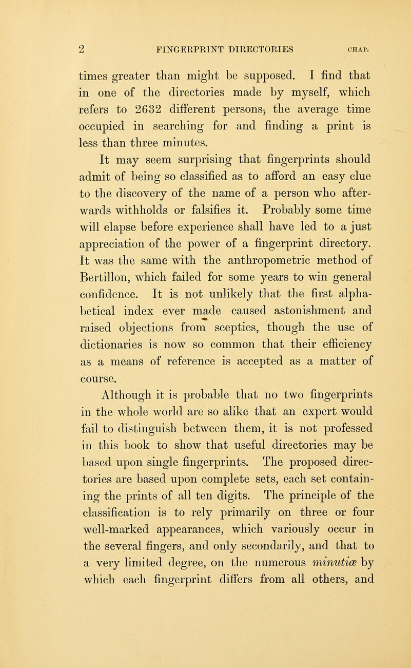 times greater than might be supposed. I find that in one of the directories made by myself, which refers to 2632 different persons-, the average time occupied in searching for and finding a print is less than three minutes. It may seem surprising that fingerprints should admit of being so classified as to afibrd an easy clue to the discovery of the name of a person who after- wards withholds or falsifies it. Probably some time will elapse before experience shall have led to a just appreciation of the power of a fingerprint directory. It was the same with the anthropometric method of Bertillon, which failed for some years to win general confidence. It is not unlikely that the first alpha- betical index ever made caused astonishment and raised objections from sceptics, though the use of dictionaries is now so common that their efficiency as a means of reference is accepted as a matter of course. Although it is probable that no two fingerprints in the whole world are so alike that an expert would fail to distinguish between them, it is not professed in this book to show that useful directories may be based upon single fingerprints. The proposed direc- tories are based upon complete sets, each set contain- ing the prints of all ten digits. The principle of the classification is to rely primarily on three or four well-marked appearances, which variously occur in the several fingers, and only secondarily, and that to a very limited degree, on the numerous minutice by which each fingerprint diff'ers from all others, and