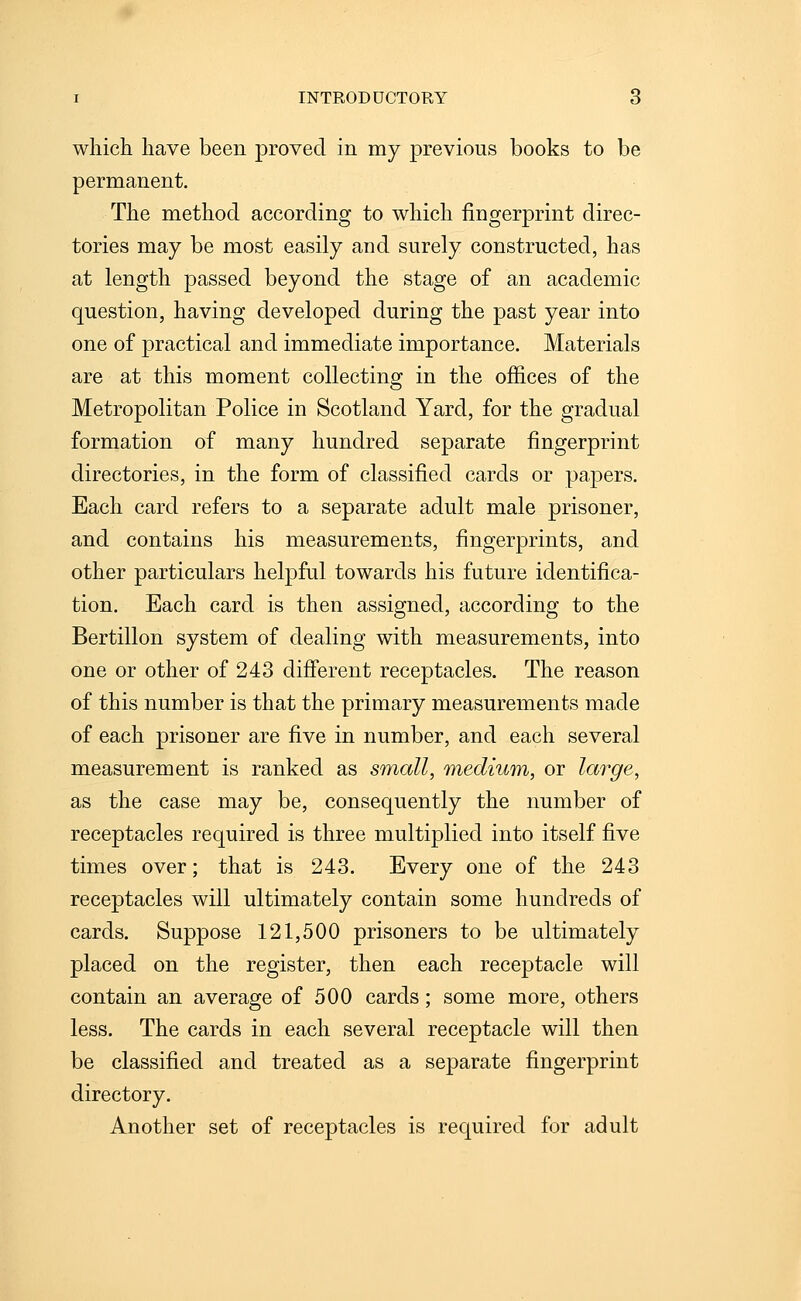 which have been proved in my previous books to be permanent. The method according to which fingerprint direc- tories may be most easily and surely constructed, has at length passed beyond the stage of an academic question, having developed during the past year into one of practical and immediate importance. Materials are at this moment collecting in the offices of the Metropolitan Police in Scotland Yard, for the gradual formation of many hundred separate fingerprint directories, in the form of classified cards or papers. Each card refers to a separate adult male prisoner, and contains his measurements, fingerprints, and other particulars helpful towards his future identifica- tion. Each card is then assigned, according to the Bertillon system of dealing with measurements, into one or other of 243 difierent receptacles. The reason of this number is that the primary measurements made of each prisoner are five in number, and each several measurement is ranked as small, medium, or large, as the case may be, consequently the number of receptacles required is three multiplied into itself five times over; that is 243. Every one of the 243 receptacles will ultimately contain some hundreds of cards. Suppose 121,500 prisoners to be ultimately placed on the register, then each receptacle will contain an average of 500 cards; some more, others less. The cards in each several receptacle will then be classified and treated as a separate fingerprint directory. Another set of receptacles is required for adult