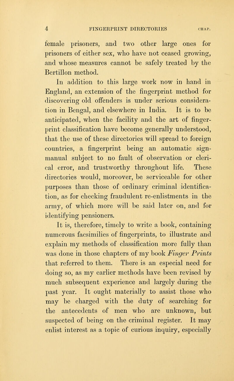 female prisoners, and two other large ones for prisoners of either sex, who have not ceased growing, and whose measures cannot be safely treated by the Bertillon method. In addition to this large work now in hand in England, an extension of the fingerprint method for discovering old offenders is under serious considera- tion in Bengal, and elsewhere in India. It is to be anticipated, when the facility and the art of finger- print classification have become generally understood, that the use of these directories will spread to foreign countries, a fingerprint being an automatic sign- manual subject to no fault of observation or cleri- cal error, and trustworthy throughout life. These directories would, moreover, be serviceable for other purposes than those of ordinary criminal identifica- tion, as for checking fraudulent re-enlistments in the army, of which more will be said later on, and for identifying pensioners. It is, therefore, timely to write a book, containing numerous facsimilies of fingerprints, to illustrate and explain my methods of classification more fully than was done in those chapters of my book Finger Prints that referred to them. There is an especial need for doing so, as my earlier methods have been revised by much subsequent experience and largely during the past year. It ought materially to assist those who may be charged with the duty of searching for the antecedents of men who are unknown, but suspected of being on the criminal register. It may enlist interest as a topic of curious inquiry, especially