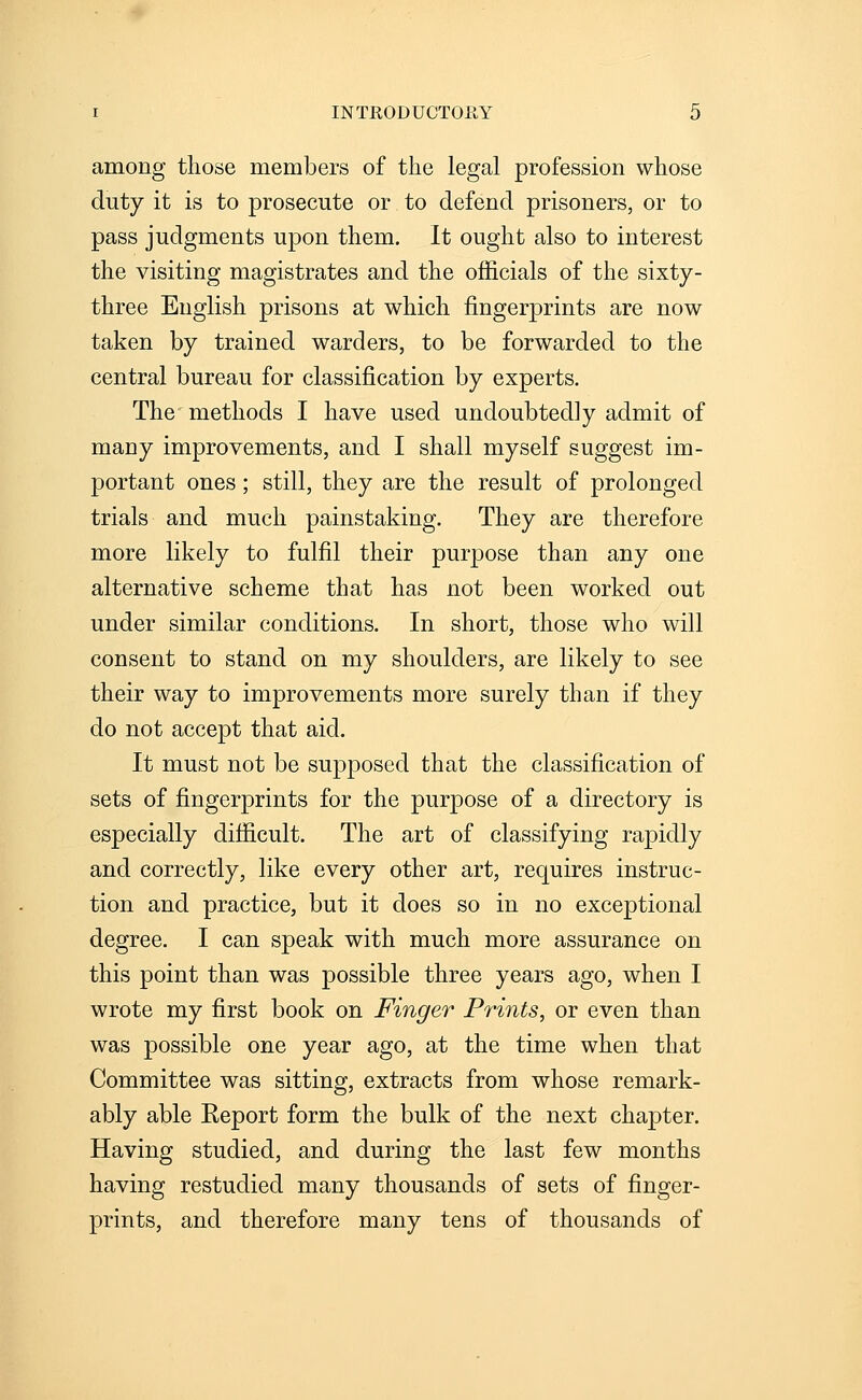 among those members of the legal profession whose duty it is to prosecute or to defend prisoners, or to pass judgments upon them. It ought also to interest the visiting magistrates and the officials of the sixty- three English prisons at which fingerprints are now taken by trained warders, to be forwarded to the central bureau for classification by experts. The methods I have used undoubtedly admit of many improvements, and I shall myself suggest im- portant ones; still, they are the result of prolonged trials and much painstaking. They are therefore more likely to fulfil their purpose than any one alternative scheme that has not been worked out under similar conditions. In short, those who will consent to stand on my shoulders, are likely to see their way to improvements more surely than if they do not accept that aid. It must not be supposed that the classification of sets of fingerprints for the purpose of a directory is especially difficult. The art of classifying rapidly and correctly, like every other art, requires instruc- tion and practice, but it does so in no exceptional degree. I can speak with much more assurance on this point than was possible three years ago, when I wrote my first book on Finger Prints, or even than was possible one year ago, at the time when that Committee was sitting, extracts from whose remark- ably able Report form the bulk of the next chapter. Having studied, and during the last few months having restudied many thousands of sets of finger- prints, and therefore many tens of thousands of