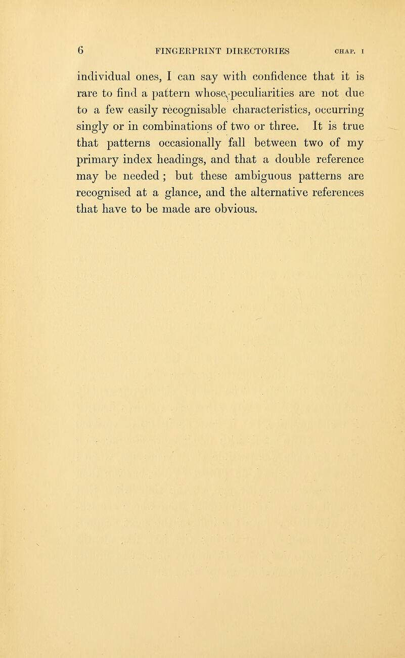 individual ones, I can say with confidence that it is rare to find a pattern whose,peculiarities are not due to a few easily recognisable characteristics, occurring singly or in combinations of two or three. It is true that patterns occasionally fall between two of my primary index headings, and that a double reference may be needed ; but these ambiguous patterns are recognised at a glance, and the alternative references that have to be made are obvious.