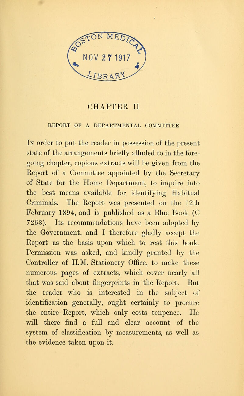 REPORT OF A DEPARTMENTAL COMMITTEE In order to put the reader in possession of the present state of the arrangements briefly alluded to in the fore- going chapter, copious extracts will be given from the Report of a Committee appointed by the Secretary of State for the Home Department, to inquire into the best means available for identifying Habitual Criminals. The Report was presented on the 12th February 1894, and is published as a Blue Book (C 7263). Its recommendations have been adopted by the Government, and I therefore gladly accept the Report as the basis upon which to rest this book. Permission was asked, and kindly granted by the Controller of H.M. Stationery Office, to make these numerous pages of extracts, which cover nearly all that was said about fingerprints in the Report. But the reader who is interested in the subject of identification generally, ought certainly to procure the entire Report, which only costs tenpence. He will there find a full and clear account of the system of classification by measurements, as well as the evidence taken upon it.