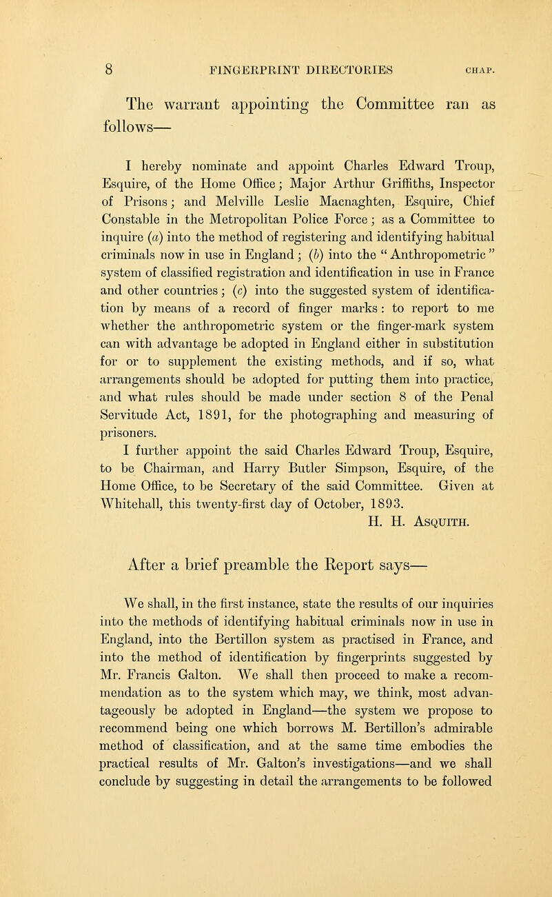 The warrant appointing the Committee ran as follows— I hereby nominate and appoint Charles Edward Troup, Esquire, of the Home Office; Major Arthur Griffiths, Inspector of Prisons; and Melville Leslie Macnaghten, Esquire, Chief Constable in the Metropolitan Police Force; as a Committee to inquire (a) into the method of registering and identifying habitual criminals now in use in England; (b) into the  Anthropometric  system of classified registration and identification in use in France and other countries; (c) into the suggested system of identifica- tion by means of a record of finger marks : to report to me whether the anthropometric system or the finger-mark system can with advantage be adopted in England either in substitution for or to supplement the existing methods, and if so, what arrangements should be adopted for putting them into practice, and what rules should be made under section 8 of the Penal Servitude Act, 1891, for the photographing and measuring of prisoners. I further appoint the said Charles Edward Troup, Esquire, to be Chairman, and Harry Butler Simpson, Esquire, of the Home Office, to be Secretary of the said Committee. Given at Whitehall, this twenty-first day of October, 1893. H. H. ASQUITH. After a brief preamble the Report says— We shall, in the first instance, state the results of our inquiries into the methods of identifying habitual criminals now in use in England, into the Bertillon system as practised in France, and into the method of identification by fingerprints suggested by Mr. Francis Galton. We shall then proceed to make a recom- mendation as to the system which may, we think, most advan- tageously be adopted in England—the system we propose to recommend being one which borrows M. Bertillon's admirable method of classification, and at the same time embodies the practical results of Mr. Galton's investigations—and we shall conclude by suggesting in detail the arrangements to be followed