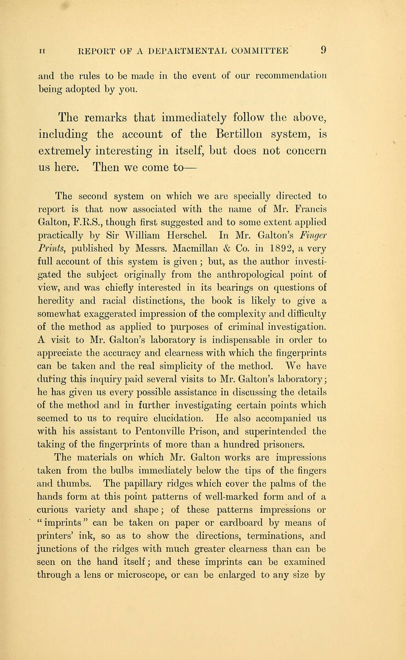 and the rules to be made in tlie event of our recommendation being adopted by you. The remarks that immediately follow the above, including the account of the Bertillon system, is extremely interesting in itself, but does not concern us here. Then we come to— The second system on which we ai-e specially directed to report is that now associated with the name of Mr, Francis Galton, F.R.S., though first suggested and to some extent applied practically by Sir William Herschel. In Mr. Galton's Finger Prints, published by Messrs. Macmillan & Co. in 1892, a very full account of this system is given; but, as the author investi- gated the subject originally from the anthropological point of view, and was chiefly interested in its bearings on questions of heredity and racial distinctions, the book is likely to give a somewhat exaggerated impression of the complexity and difficulty of the method as applied to purposes of criminal investigation. A visit to Mr. Galton's laboratory is indispensable in order to appreciate the accuracy and clearness with which the fingerprints can be taken and the real simplicity of the method. We have during this inquiry paid several visits to Mr. Galton's laboratory; he has given us every possible assistance in discussing the details of the method and in further investigating certain points which seemed to us to require elucidation. He also accompanied us with his assistant to Pentonville Prison, and superintended the taking of the fingerprints of more than a hundred prisoners. The materials on which Mr. Galton works are impressions taken from the bulbs immediately below the tips of the fingers and thumbs. The papillary ridges which cover the palms of the hands form at this point patterns of well-marked form and of a curious variety and shape; of these patterns impressions or  imprints can be taken on paper or cardboard by means of printers' ink, so as to show the directions, terminations, and junctions of the ridges with much greater clearness than can be seen on the hand itself; and these imprints can be examined through a lens or microscope, or can be enlarged to any size by