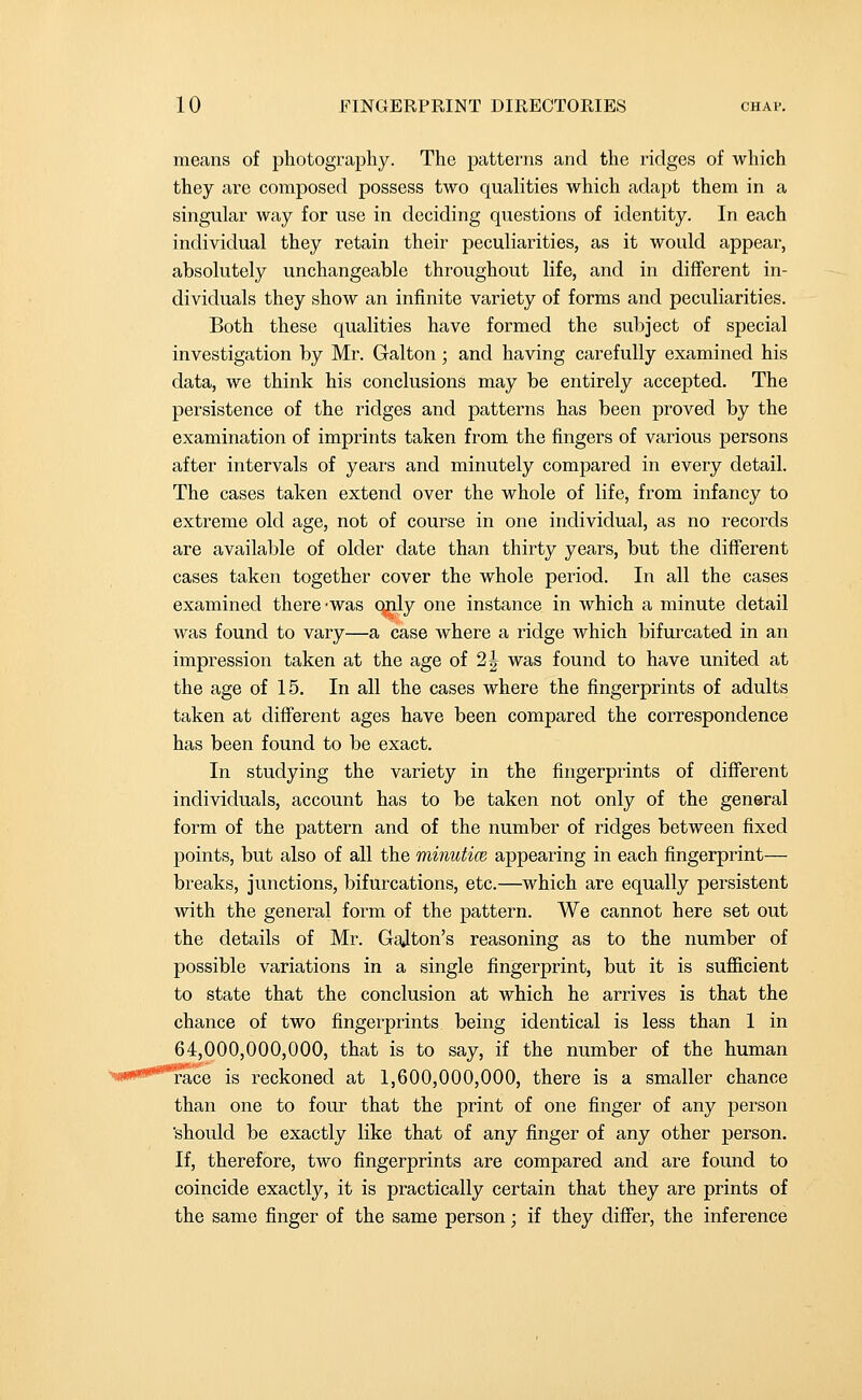 means of photography. The patterns and the ridges of which they are composed possess two qualities which adapt them in a singular way for use in deciding questions of identity. In each individual they retain their peculiarities, as it would appear, absolutely unchangeable throughout life, and in different in- dividuals they show an infinite variety of forms and peculiarities. Both these qualities have formed the subject of special investigation by Mr. Galton; and having carefully examined his data, we think his conclusions may be entirely accepted. The persistence of the ridges and patterns has been proved by the examination of imprints taken from the fingers of various persons after intervals of years and minutely compared in every detail. The cases taken extend over the whole of life, from infancy to extreme old age, not of course in one individual, as no records are available of older date than thirty years, but the different cases taken together cover the whole period. In all the cases examined there -was qnly one instance in which a minute detail was found to vary—a case where a ridge which bifurcated in an impression taken at the age oi 2^ was found to have united at the age of 15. In all the cases where the fingerprints of adults taken at different ages have been compared the correspondence has been found to be exact. In studying the variety in the fingerprints of different individuals, account has to be taken not only of the general form of the pattern and of the number of ridges between fixed points, but also of all the minutice appearing in each fingerprint— breaks, junctions, bifurcations, etc.—which are equally persistent with the general form of the pattern. We cannot here set out the details of Mr. GaJton's reasoning as to the number of possible variations in a single fingerprint, but it is sufficient to state that the conclusion at which he arrives is that the chance of two fingerprints being identical is less than 1 in 64,000,000,000, that is to say, if the number of the human race is reckoned at 1,600,000,000, there is a smaller chance than one to four that the print of one finger of any person 'should be exactly like that of any finger of any other person. If, therefore, two fingerprints are compared and are found to coincide exactly, it is practically certain that they are prints of the same finger of the same person; if they differ, the inference