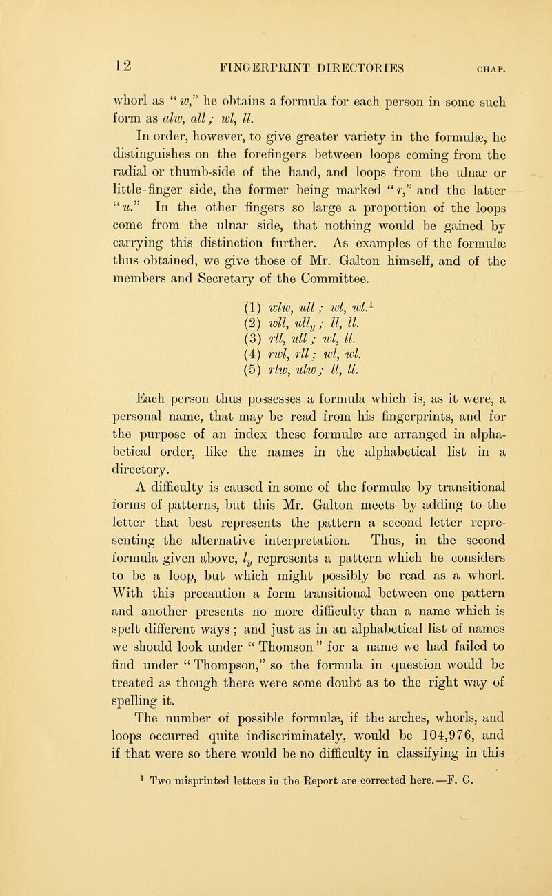 whorl as  w, he obtains a formula for each person in some such form as ahv, all; wl, II. In order, however, to give greater variety in the formulae, he distinguishes on the forefingers between loops coming from the radial or thumb-side of the hand, and loops from the ulnar or little-finger side, the former being marked r, and the latter m. In the other fingers so large a proportion of the loops come from the ulnar side, that nothing would be gained by carrying this distinction further. As examples of the formulae thus obtained, we give those of Mr. Galton himself, and of the members and Secretary of the Committee. (1) whv, ull; wl, wl} (2) wll, ully; II, II. (3) rll, ull; wl, II. (4) rwl, rll; wl, wl. (5) rlw, ulw; II, II. Each person thus possesses a formula which is, as it were, a personal name, that may be read from his fingerprints, and for the purpose of an index these formulae are arranged in alpha- betical order, like the names in the alphabetical list in a directory. A difficulty is caused in some of the formulae by transitional forms of patterns, but this Mr. Galton meets by adding to the letter that best represents the pattern a second letter repre- senting the alternative interpretation. Thus, in the second formula given above, ly represents a pattern which he considers to be a loop, but which might possibly be read as a whorl. With this precaution a form transitional between one pattern and another presents no more difficulty than a name which is spelt different ways; and just as in an alphabetical list of names we should look under  Thomson  for a name we had failed to find under  Thompson, so the formula in question would be treated as though there were some doubt as to the right way of spelling it. The number of possible formulae, if the arches, whorls, and loops occurred quite indiscriminately, Avould be 104,976, and if that were so there would be no difficulty in classifying in this 1 Two misprinted letters in the Report are corrected here.—F. G.