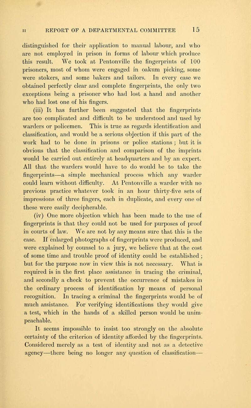 distinguished for their application to manual labour, and who are not employed in prison in forms of labour which produce this result. We took at Pentonville the fingerprints of 100 prisoners, most of whom were engaged in oakum picking, some were stokers, and some bakers and tailors. In every case we obtained perfectly clear and complete fingerprints, the only two exceptions being a prisoner who had lost a hand and another who had lost one of his fingers. (iii) It has further been suggested that the fingerprints are too complicated and difficult to be understood and used by warders or policemen. This is true as regards identification and classification, and would be a serious objection if this part of the work had to be done in prisons or police stations ; but it is obvious that the classification and comparison of the imprints would be carried out entirely at headquarters and by an expert. All that the warders would have to do would be to take the fingerprints—a simple mechanical process which any warder could learn without difficulty. At Pentonville a warder with no previous practice whatever took in an hour thirty-five sets of impressions of three fingers, each in duplicate, and every one of these were easily decipherable. (iv) One more objection which has been made to the use of fingerprints is that they could not be used for purposes of proof in courts of law. We are not by any means sure that this is the case. If enlarged photographs of fingerprints were produced, and were explained by counsel to a jury, we believe that at the cost of some time and trouble proof of identity could be established; but for the purpose now in view this is not necessary. What is required is in the first place assistance in tracing the criminal, and secondly a check to prevent the occurrence of mistakes in the ordinary process of identification by means of personal recognition. In tracing a criminal the fingerprints would be of much assistance. For verifying identifications they would give a test, which in the hands of a skilled person would be unim- peachable. It seems impossible to insist too strongly on the absolute certainty of the criterion of identity afforded by the fingerprints. Considered merely as a test of identity and not as a detective agency—there being no longer any question of classification—