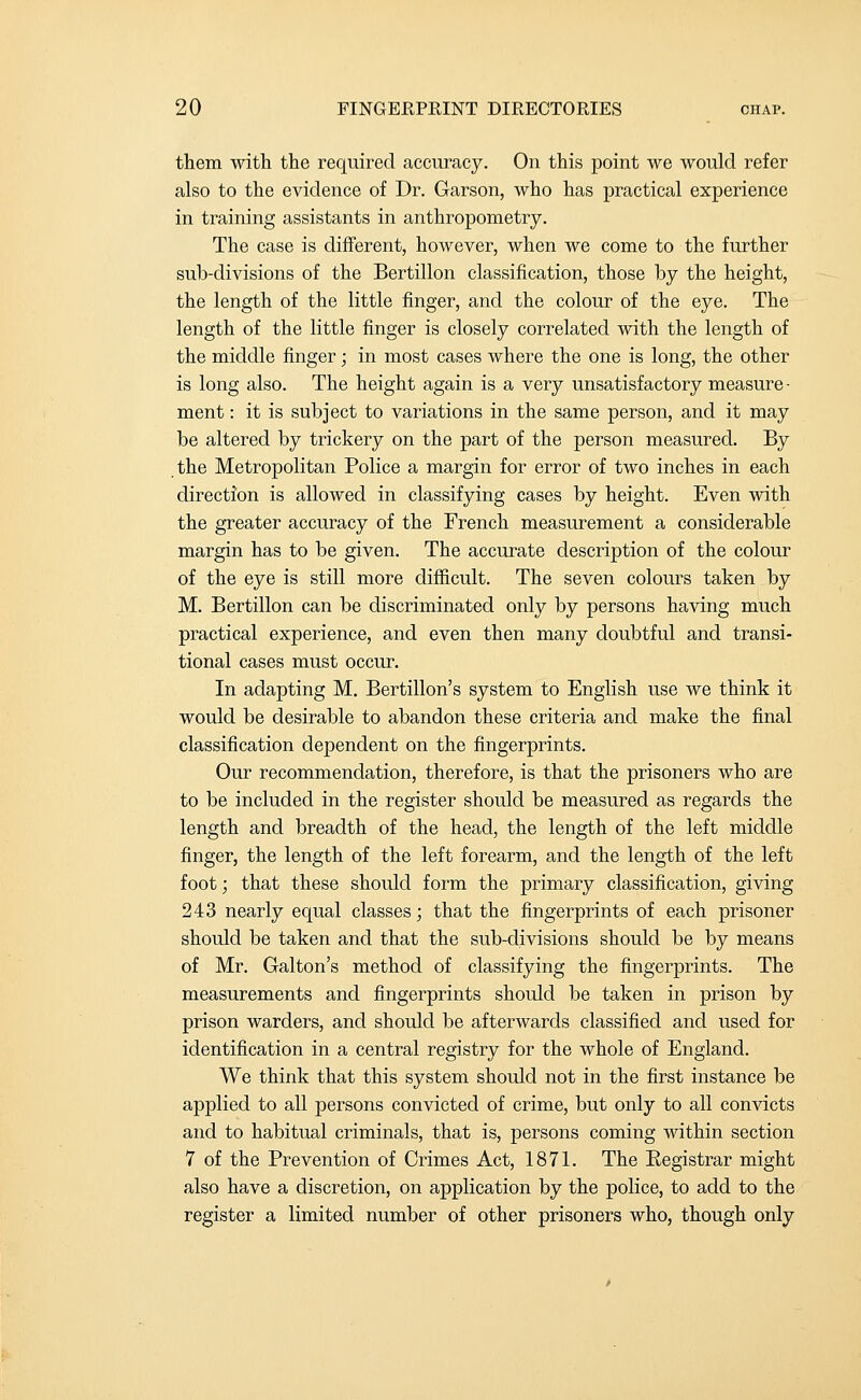 them with the required accuracy. On this point we would refer also to the evidence of Dr. Garson, who has practical experience in training assistants in anthropometry. The case is different, however, when we come to the further sub-divisions of the Bertillon classification, those by the height, the length of the little finger, and the colour of the eye. The length of the little finger is closely correlated with the length of the middle finger; in most cases where the one is long, the other is long also. The height again is a very unsatisfactory measure- ment : it is subject to variations in the same person, and it may be altered by trickery on the part of the person measured. By the Metropolitan Police a margin for error of two inches in each direction is allowed in classifying cases by height. Even with the greater accuracy of the French measurement a considerable margin has to be given. The accurate description of the colour of the eye is still more difiicult. The seven colours taken by M. Bertillon can be discriminated only by persons having much practical experience, and even then many doubtful and transi- tional cases must occur. In adapting M. Bertillon's system to English use we think it would be desirable to abandon these criteria and make the final classification dependent on the fingerprints. Our recommendation, therefore, is that the prisoners who are to be included in the register should be measured as regards the length and breadth of the head, the length of the left middle finger, the length of the left forearm, and the length of the left foot; that these should form the primary classification, giving 243 nearly equal classes; that the fingerprints of each prisoner should be taken and that the sub-divisions should be by means of Mr. Galton's method of classifying the fingerprints. The measurements and fingerprints should be taken in prison by prison warders, and should be afterwards classified and used for identification in a central registry for the whole of England. We think that this system should not in the first instance be applied to all persons convicted of crime, but only to all convicts and to habitual criminals, that is, persons coming within section 7 of the Prevention of Crimes Act, 1871. The Registrar might also have a discretion, on application by the police, to add to the register a limited number of other prisoners who, though only