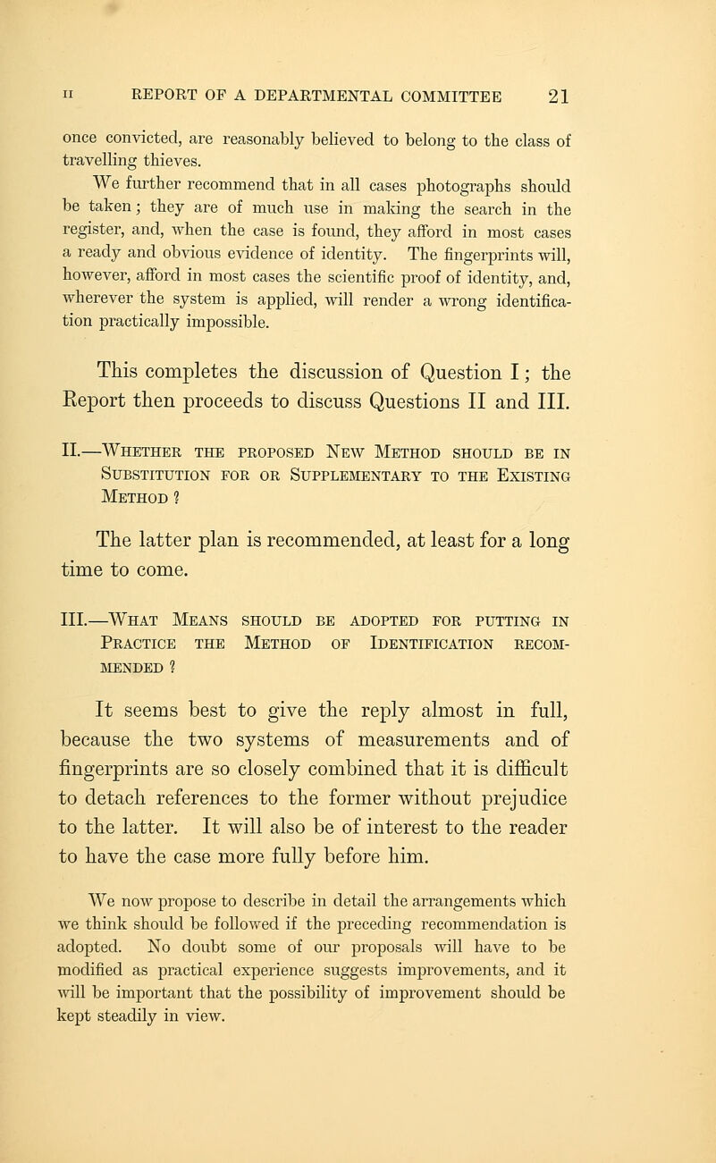 once convicted, are reasonably believed to belong to the class of travelling thieves. We further recommend that in all cases photographs should be taken; they are of much use in making the search in the register, and, when the case is found, they afford in most cases a ready and obvious evidence of identity. The fingerprints will, however, afford in most cases the scientific proof of identity, and, wherever the system is applied, will render a wrong identifica- tion practically impossible. This completes the discussion of Question I; the Eeport then proceeds to discuss Questions II and III. II.—Whether the proposed New Method should be in Substitution eor or Supplementary to the Existing Method ? The latter plan is recommended, at least for a long time to come. III.—What Means should be adopted for putting in Practice the Method of Identification recom- mended ? It seems best to give the reply almost in full, because the two systems of measurements and of fingerprints are so closely combined that it is difi&cult to detach references to the former without prejudice to the latter. It will also be of interest to the reader to have the case more fully before him. We now propose to describe in detail the arrangements which we think should be followed if the preceding recommendation is adopted. No doubt some of our proposals will have to be modified as practical experience suggests improvements, and it %vill be important that the possibility of improvement should be kept steadily in view.