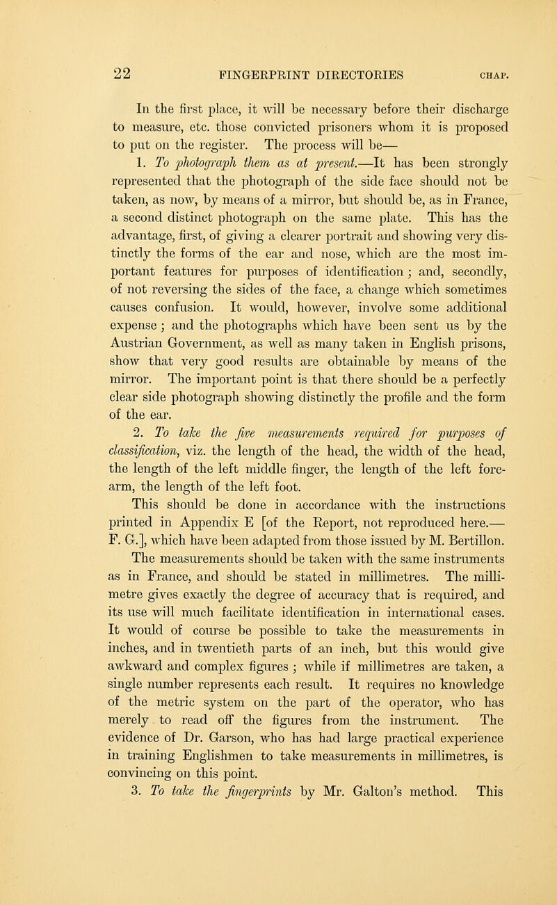 In the first place, it will be necessary before their discharge to measure, etc. those convicted prisoners whom it is proposed to put on the register. The process will be— 1. To photograph them as at present.—It has been strongly represented that the photograph of the side face should not be taken, as now, by means of a mirror, but should be, as in France, a second distinct photograph on the same plate. This has the advantage, first, of giving a clearer portrait and showing very dis- tinctly the forms of the ear and nose, which are the most im- portant features for purposes of identification ; and, secondly, of not reversing the sides of the face, a change which sometimes causes confusion. It would, however, involve some additional expense ; and the photographs which have been sent us by the Austrian Government, as well as many taken in English prisons, show that very good results are obtainable by means of the mirror. The important point is that there should be a perfectly clear side photograph showing distinctly the profile and the form of the ear. 2. To take the Jive measurements required for purposes of classification, viz. the length of the head, the width of the head, the length of the left.middle finger, the length of the left fore- arm, the length of the left foot. This should be done in accordance with the instructions printed in Appendix E [of the Report, not reproduced here.— F. G.], which have been adapted from those issued by M. Bertillon. The measurements should be taken with the same instruments as in France, and should be stated in millimetres. The milli- metre gives exactly the degree of accuracy that is required, and its use will much facilitate identification in international cases. It would of course be possible to take the measurements in inches, and in twentieth parts of an inch, but this would give awkward and complex figures ; while if millimetres are taken, a single number represents each result. It requires no knowledge of the metric system on the part of the operator, who has merely to read off the figures from the instrument. The evidence of Dr. Garson, who has had large practical experience in training Englishmen to take measurements in millimetres, is convincing on this point. 3. To take the fingerprints by Mr. Galton's method. This